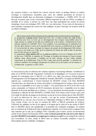 Page | 10
des amateurs éclairés, a un objectif très concret, celui de mettre en pratique théories en matière
d’écologie et connaissances naturalistes pour créer des solutions permettant de favoriser le
développement durable dans ses dimensions écologiques et économiques ». (AMBE, 2013). On voit
bien que la posture prise ici par l’association, différant largement de celle des ONGe, revendique la
neutralité de la science et permet sur cette base une large participation des acteurs du secteur
énergétique (avant tout techniques RTE, EDF, etc.) aux discussions. Si une arène de discussion est
ainsi constituée, regroupant des acteurs des deux politiques, on peut s’interroger sur la portée réelle de
ces débats techniques.
Au niveau local, la mise en cohérence des schémas régionaux est davantage débattue. Actuellement, le
projet de loi NOTR (Nouvelle Organisation Territoriale de la République) est l’occasion de poser la
question de l’articulation entre le SRCAE et le SRCE avec l’idée d’un nouveau Schéma Régional
d’Aménagement et de Développement Durable du Territoire (SRADDT). Un rapport du MEDDE nous
apprend que « contrairement à l’actuel document [le SRADDT actuel], il [le futur SRADDT]
s’inscrirait dans une hiérarchie de normes prescriptives d’aménagement de l’espace, dans un lien de
respect de la compatibilité ou de la prise en compte ». Très précisément, les SCoT (et les PLU ou les
cartes communales en l’absence de SCoT) notamment, devraient être « compatibles avec les règles
générales du fascicule spécifique de ce schéma (…) et ces documents devraient prendre en compte les
orientations et objectifs du futur SRADDT) » (CGDD, 2014). Pour l’heure, la loi n’est pas votée, aussi
il est inutile de spéculer davantage sur la présence ou non de tel ou tel schéma dans le futur SRADDT.
Ce qu’il est intéressant de noter en revanche, c’est que les acteurs d’environnement (ONGe
principalement) ne sont pas tous d’accord sur l’opportunité d’intégrer le SRCE dans ce document.
Pour certains d’entre eux, la mise en commun des SRCE et SRCAE permettrait de renforcer
l’efficacité des politiques au lieu de les opposer, et ils jugent que le choix de ne pas inclure le SRCE
dans le SRADDT pourra être préjudiciable à la promotion des continuités écologiques. Ils estiment
que cet isolement de la biodiversité dans la planification régionale est le fait d’acteurs craignant d’être
trop contraints par la suite par la politique TVB. Cependant, pour d’autres acteurs d’environnement
comme France Nature Environnement (FNE), cette exclusion pourrait devenir nécessaire dans le
cas où le SRADDT ne prendrait en compte que le contenu essentiel (et non intégral) des schémas
qu’il rassemblera. En outre, fondre le SRCE dans un schéma d’ensemble conduirait à noyer la
préoccupation pour les continuités écologiques.
DEUX INITIATIVES OPERATIONNELLES DE CONCERTATION ENTRE LES DEUX POLITIQUES
Le programme recharge green, financé par l’UE, vise « à mettre en place des outils d’aide à
la décision pour faire en sorte que le développement des énergies renouvelables dans les
Alpes prenne en compte les besoins de la biodiversité et de la nature » (Fédération des Parcs
naturels régionaux & ADEME, 2013). Cette ambition s’est concrétisée par la réalisation d’un
état des lieux portant à la fois sur le potentiel EnR et les richesses en biodiversité de la région.
Ce travail permet de mieux envisager les impacts des projets de développement EnR retenus.
Ce réseau a été fondé avec l’idée qu’il est important de fournir des outils d’aide à la décision
pour les élus locaux (cf. partie II).
Le programme éolien biodiversité est sensiblement différent. Il est né à l’initiative de la LPO
en lien avec l’ADEME, le ministère de l’Ecologie, le Syndicat des énergies et France énergie
éolienne (donc intersectoriel). L’ambition est de faire émerger un parc éolien national
respectueux de la biodiversité. Pour la LPO, l’enjeu était aussi de participer « à informer les
acteurs,à améliorer les techniques d'expertises et à alerter en cas de menace sur les oiseaux et
la biodiversité en général » (LPO, 2015).
 