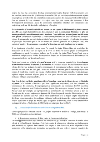 Page | 12
projets. De plus, il y a souvent un décalage temporel entre le début du projet EnR et sa remontée vers
les autorités compétentes des échelles supérieures (DREAL par exemple) qui vient desservir la prise
en compte de la biodiversité. La compréhension des conséquences des enjeux de biodiversité vient aux
élus au moment de cette remontée, ces enjeux sont alors vus comme des contraintes à leur
développement économique. Aussi, les associations naturalistes entendues ont connaissance des
projets trop tard, une fois les études préliminaires effectuées.
Il est nécessaire d’avertir les décideurs locaux sur les enjeux de biodiversité le plus en amont
possible des projets EnR (information descendante) et leur recommander d’informer le plus en
amont possible les autorités compétentes ainsi que l’ensemble des acteurs jouant un rôle dans
leur projet (information ascendante). L’avertissement permettra aux élus d’assimiler les différents
enjeux, de comprendre leur articulation et ainsi d’avoir une vision intégrée. L’explication des enjeux
ne passe pas uniquement par le fait de décliner les objectifs généraux de la politique TVB, mais
surtout de montrer des exemples concrets d’action et ce que cela implique sur le terrain.
Il est également primordial, comme nous l’a rappelé la région Rhône-Alpes, de sensibiliser les
instructeurs de la DDT sur les enjeux de la TVB car leurs avis sur les projets d’aménagement
conditionnent en partie les actions réalisées sur le terrain. La région Nord-Pas-de-Calais nous a
notamment souligné que ce service déconcentré ne dispose pas de l’expertise sur la TVB alors qu’elle
est pourtant sollicitée par les acteurs locaux.
Dans tous les cas, un véritable réseau d’acteurs actif et connu est essentiel pour des échanges
d’information continus ascendants et descendants. Ce réseau d’acteurs doit nécessairement être en
relation directe avec la région et avec les communautés de communes ou les Pays, comme c’est le cas
en Nord-Pas-de-Calais. En effet, plus l’acteur est proche du territoire, plus les enjeux spécifiques sont
connus. Il paraît donc essentiel que chaque échelle soit reliée directement entre elles, via des échanges
réguliers depuis l’échelon régional jusqu’au local pour atteindre une cohérence optimale entre
politiques publiques et entre échelles.
Une échelle intermédiaire peut faire office d’interface entre les décideurs locaux et l’échelle
régionale. Cet échelon d’interface que nous appellerons supra-local, peut être composé de
communautés de communes, de regroupement de communautés de communes, de PNR ou même
d’agences d’urbanisme ou d’ONG qui a minima, doivent faire partie de ce réseau d’acteurs. En Nord-
Pas-de-Calais par exemple, les regroupements de communautés de communes tel que le pays du
Ternois sont des acteurs majeurs pour jouer ce rôle d’interface pour le transfert d’informations et pour
l’animation des réunions. Ces Pays sont en étroite collaboration avec la Région. En plus d’informer les
décideurs locaux des enjeux des politiques publiques, les Pays deviennent les contacts privilégiés des
acteurs locaux lors de projet. En Rhône-Alpes, les agences d’urbanisme jouent ce rôle, notamment en
participant à la fois à l’élaboration du SRCE et à son intégration dans les SCoT.
2.3. ... avec des informations transversales et compréhensibles
Dans la perspective d’articuler EnR et TVB, et plus largement de donner de l’énergie, de la force à la
TVB, ces informations doivent intégrer :
 le dénominateur commun : la lutte contre le changement climatique
Le développement des EnR veut diminuer les émissions de gaz à effet de serre afin de réduire ou de
ralentir le réchauffement climatique. Cette lutte contre le changement climatique est indispensable
pour permettre aux espèces, dont l’homme, de s’adapter et donc de survivre. Cette adaptation se fera
uniquement si la migration des populations est possible, afin que celles-ci puissent conquérir des
 
