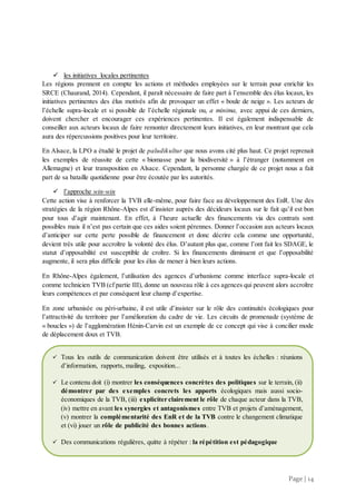 Page | 14
 les initiatives locales pertinentes
Les régions prennent en compte les actions et méthodes employées sur le terrain pour enrichir les
SRCE (Chaurand, 2014). Cependant, il paraît nécessaire de faire part à l’ensemble des élus locaux, les
initiatives pertinentes des élus motivés afin de provoquer un effet « boule de neige ». Les acteurs de
l’échelle supra-locale et si possible de l’échelle régionale ou, a minima, avec appui de ces derniers,
doivent chercher et encourager ces expériences pertinentes. Il est également indispensable de
conseiller aux acteurs locaux de faire remonter directement leurs initiatives, en leur montrant que cela
aura des répercussions positives pour leur territoire.
En Alsace, la LPO a étudié le projet de paludikultur que nous avons cité plus haut. Ce projet reprenait
les exemples de réussite de cette « biomasse pour la biodiversité » à l’étranger (notamment en
Allemagne) et leur transposition en Alsace. Cependant, la personne chargée de ce projet nous a fait
part de sa bataille quotidienne pour être écoutée par les autorités.
 l’approche win-win
Cette action vise à renforcer la TVB elle-même, pour faire face au développement des EnR. Une des
stratégies de la région Rhône-Alpes est d’insister auprès des décideurs locaux sur le fait qu’il est bon
pour tous d’agir maintenant. En effet, à l’heure actuelle des financements via des contrats sont
possibles mais il n’est pas certain que ces aides soient pérennes. Donner l’occasion aux acteurs locaux
d’anticiper sur cette perte possible de financement et donc décrire cela comme une opportunité,
devient très utile pour accroître la volonté des élus. D’autant plus que, comme l’ont fait les SDAGE, le
statut d’opposabilité est susceptible de croître. Si les financements diminuent et que l’opposabilité
augmente, il sera plus difficile pour les élus de mener à bien leurs actions.
En Rhône-Alpes également, l’utilisation des agences d’urbanisme comme interface supra-locale et
comme technicien TVB (cf partie III), donne un nouveau rôle à ces agences qui peuvent alors accroître
leurs compétences et par conséquent leur champ d’expertise.
En zone urbanisée ou péri-urbaine, il est utile d’insister sur le rôle des continuités écologiques pour
l’attractivité du territoire par l’amélioration du cadre de vie. Les circuits de promenade (système de
« boucles ») de l’agglomération Hénin-Carvin est un exemple de ce concept qui vise à concilier mode
de déplacement doux et TVB.
 Tous les outils de communication doivent être utilisés et à toutes les échelles : réunions
d’information, rapports, mailing, exposition...
 Le contenu doit (i) montrer les conséquences concrètes des politiques sur le terrain, (ii)
démontrer par des exemples concrets les apports écologiques mais aussi socio-
économiques de la TVB, (iii) expliciter clairement le rôle de chaque acteur dans la TVB,
(iv) mettre en avant les synergies et antagonismes entre TVB et projets d’aménagement,
(v) montrer la complémentarité des EnR et de la TVB contre le changement climatique
et (vi) jouer un rôle de publicité des bonnes actions.
 Des communications régulières, quitte à répéter : la répétition est pédagogique
 