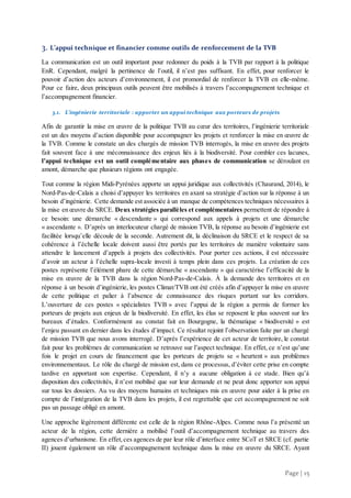 Page | 15
3. L’appui technique et financier comme outils de renforcement de la TVB
La communication est un outil important pour redonner du poids à la TVB par rapport à la politique
EnR. Cependant, malgré la pertinence de l’outil, il n’est pas suffisant. En effet, pour renforcer le
pouvoir d’action des acteurs d’environnement, il est promordial de renforcer la TVB en elle-même.
Pour ce faire, deux principaux outils peuvent être mobilisés à travers l’accompagnement technique et
l’accompagnement financier.
3.1. L’ingénierie territoriale : apporter un appui technique aux porteurs de projets
Afin de garantir la mise en œuvre de la politique TVB au cœur des territoires, l’ingénierie territoriale
est un des moyens d’action disponible pour accompagner les projets et renforcer la mise en œuvre de
la TVB. Comme le constate un des chargés de mission TVB interrogés, la mise en œuvre des projets
fait souvent face à une méconnaissance des enjeux liés à la biodiversité. Pour combler ces lacunes,
l’appui technique est un outil complémentaire aux phases de communication se déroulant en
amont, démarche que plusieurs régions ont engagée.
Tout comme la région Midi-Pyrénées apporte un appui juridique aux collectivités (Chaurand, 2014), le
Nord-Pas-de-Calais a choisi d’appuyer les territoires en axant sa stratégie d’action sur la réponse à un
besoin d’ingénierie. Cette demande est associée à un manque de compétences techniques nécessaires à
la mise en œuvre du SRCE. Deux stratégies parallèles et complémentaires permettent de répondre à
ce besoin: une démarche « descendante » qui correspond aux appels à projets et une démarche
« ascendante ». D’après un interlocuteur chargé de mission TVB, la réponse au besoin d’ingénierie est
facilitée lorsqu’elle découle de la seconde. Autrement dit, la déclinaison du SRCE et le respect de sa
cohérence à l’échelle locale doivent aussi être portés par les territoires de manière volontaire sans
attendre le lancement d’appels à projets des collectivités. Pour porter ces actions, il est nécessaire
d’avoir un acteur à l’échelle supra-locale investi à temps plein dans ces projets. La création de ces
postes représente l’élément phare de cette démarche « ascendante » qui caractérise l’efficacité de la
mise en œuvre de la TVB dans la région Nord-Pas-de-Calais. À la demande des territoires et en
réponse à un besoin d’ingénierie, les postes Climat/TVB ont été créés afin d’appuyer la mise en œuvre
de cette politique et palier à l’absence de connaissance des risques portant sur les corridors.
L’ouverture de ces postes « spécialistes TVB » avec l’appui de la région a permis de former les
porteurs de projets aux enjeux de la biodiversité. En effet, les élus se reposent le plus souvent sur les
bureaux d’études. Conformément au constat fait en Bourgogne, la thématique « biodiversité » est
l’enjeu passant en dernier dans les études d’impact. Ce résultat rejoint l’observation faite par un chargé
de mission TVB que nous avons interrogé. D’après l’expérience de cet acteur de territoire, le constat
fait pour les problèmes de communication se retrouve sur l’aspect technique. En effet, ce n’est qu’une
fois le projet en cours de financement que les porteurs de projets se « heurtent » aux problèmes
environnementaux. Le rôle du chargé de mission est, dans ce processus, d’éviter cette prise en compte
tardive en apportant son expertise. Cependant, il n’y a aucune obligation à ce stade. Bien qu’à
disposition des collectivités, il n’est mobilisé que sur leur demande et ne peut donc apporter son appui
sur tous les dossiers. Au vu des moyens humains et techniques mis en œuvre pour aider à la prise en
compte de l’intégration de la TVB dans les projets, il est regrettable que cet accompagnement ne soit
pas un passage obligé en amont.
Une approche légèrement différente est celle de la région Rhône-Alpes. Comme nous l’a présenté un
acteur de la région, cette dernière a mobilisé l’outil d’accompagnement technique au travers des
agences d’urbanisme. En effet,ces agences de par leur rôle d’interface entre SCoT et SRCE (cf. partie
II) jouent également un rôle d’accompagnement technique dans la mise en œuvre du SRCE. Ayant
 