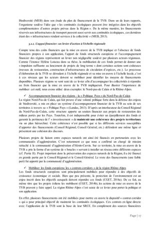 Page | 17
Biodiversité (MEB) dans son étude du plan de financement de la TVB. Dans un de leurs rapports,
l’organisme soulève l’idée que « les continuités écologiques peuvent être intégrées dans les objectifs
complémentaires d’autres projets prévus dans la Région ». De la même manière, les financements
réservés aux infrastructures de transport peuvent aussi servir aux continuités écologiques, ces dernières
étant des « infrastructures rendant services à la collectivité » (MEB, 2013).
3.2.2. L’appui financier: un levier d’action à l’échelle régionale
Compte tenu des coûts financiers que la mise en œuvre de la TVB implique et l’absence de fonds
financiers propres à son application, l’apport de fonds structurels européens et l’accompagnement
financier des régions représentent un levier non négligeable soulevé par plusieurs acteurs régionaux.
Comme l’énonce Hélène Loiseau dans sa thèse, la mobilisation de ces fonds permet de donner une
« impulsion suffisante au lancement de projets de long terme » dont certaines actions sont coûteuses
(travaux de restauration, construction d’infrastructures de circulation d’espèces, etc.). Le processus
d’élaboration de la TVB se déroulant à l’échelle régionale et sa mise en œuvre à l’échelle locale, c’est
à ces niveaux que les acteurs doivent se mobiliser pour identifier les moyens de financements
disponibles. Plusieurs régions se sont saisi de ce levier afin d’accompagner les collectivités à répondre
au frein financier que la mise en œuvre de la TVB impliquerait. Pour illustrer l’importance de
mobiliser cet outil, nous avons utilisé deux exemples: le Nord-pas-de Calais et la Rhône-Alpes.
 Accompagnement financier des régions : la « Politique Pays » du Nord-Pas-de-Calais
La région Nord-Pas-de Calais, qui fait preuve d’une volonté politique forte dans la défense des enjeux
de biodiversité, a mis en place un système d’accompagnement financier de la TVB au sein de ses
territoires à travers sa « Politique Pays » (Landas, 2013). D’après un interlocuteur du Conseil Régional
du Nord-Pas-de-Calais, cette structure apporte un soutien financier aux projets de restauration des
milieux portés par les Pays. Toutefois, il est indispensable pour éviter un éparpillement des fonds et
garantir la pertinence de l’ « investissement » de maintenir une cohérence des projets territoriaux
via un plan hiérarchisé. Cette cohérence n’est possible que si les différents services susceptibles
d’apporter des financements (Conseil Régional, Conseil Général, etc.) défendent une même ligne et
présentent une cohésion des discours.
Plusieurs projets de liaison entre espaces naturels ont ainsi été financés en partenariats avec les
communautés d’agglomération. C’est notamment ce que nous a confirmé un chargé de mission
rattaché à la communauté d’agglomération d’Hénin-Carvin. Sur ce territoire, la mise en œuvre de la
TVB a pris la forme d’un système de « boucles » servant à installer un réseau entre différents espaces
(cf. Partie II). Projet important dans la préservation des espaces naturels de la Région, il a été financé
en grande partie par le Conseil Régional et le Conseil Général. Le reste des financements (une faible
part) fut apporté par la communauté d’agglomération.
 Mobiliser les fonds européens: les « contrats corridors » de la région Rhône-Alpes
Les fonds structurels européens sont principalement mobilisés pour répondre à des objectifs de
croissance économique et sociale. Bien que peu présente, la protection de l’environnement est un
enjeu inscrit dans les objectifs auxquels doivent répondre ces fonds (CGET, 2014a). De ce fait, au
même titre que les projets éoliens les mobilisent (CGET, 2014b), les actions de mise en œuvre de la
TVB peuvent y faire appel. La région Rhône-Alpes s’est saisie de ce levier pour porter la politique et
son application.
En effet, plusieurs financements ont été mobilisés pour mettre en œuvre le dispositif « contrat corridor
» qui a pour principal objectif de maintenir les continuités écologiques. Ces contrats en ligne directe
avec l’application de la TVB sont la base de leur SRCE. En complément des sources financières
 