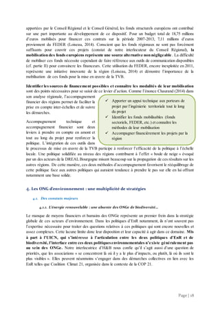 Page | 18
apportées par le Conseil Régional et le Conseil Général, les fonds structurels européens ont contribué
sur une part importante au développement de ce dispositif. Pour un budget total de 18,75 millions
d’euros mobilisés pour financer ces contrats sur la période 2007-2013, 7,11 millions d’euros
proviennent du FEDER (Loiseau, 2014). Conscient que les fonds régionaux ne sont pas forcément
suffisants pour couvrir ces projets (constat de notre interlocuteur du Conseil Régional), la
mobilisation des fonds européens représente une source alternative non négligeable . La difficulté
de mobiliser ces fonds nécessite cependant de faire référence aux outils de communication disponibles
(cf. partie II) pour convaincre les financeurs. Cette utilisation du FEDER, encore inexploitée en 2011,
représente une initiative innovante de la région (Loiseau, 2014) et démontre l’importance de la
mobilisation de ces fonds pour la mise en œuvre de la TVB.
Identifier les sources de financement possibles et connaître les modalités de leur mobilisation
sont des points nécessaires pour se saisir de ce levier d’action. Comme l’énonce Chaurand (2014) dans
son analyse régionale, l’accompagnement
financier des régions permet de faciliter la
prise en compte inter-échelles et de suivre
les démarches.
Accompagnement technique et
accompagnement financier sont deux
leviers à prendre en compte en amont et
tout au long du projet pour renforcer la
politique. L’intégration de ces outils dans
le processus de mise en œuvre de la TVB participe à renforcer l’efficacité de la politique à l’échelle
locale. Une politique solidifiée au niveau des régions contribuent à l’effet « boule de neige » évoqué
par un des acteurs de la DREAL Bourgogne misant beaucoup sur la propagation de ces résultats sur les
autres régions. De cette manière, ces deux méthodes d’accompagnement favorisent le rééquilibrage de
cette politique face aux autres politiques qui auraient tendance à prendre le pas sur elle en lui offrant
notamment une base solide.
4. Les ONG d’environnement : une multiplicité de stratégies
4.1. Des constats majeurs
4.1.1. L’énergie renouvelable : une absente des ONGe de biodiversité…
Le manque de moyens financiers et humains des ONGe représente un premier frein dans la stratégie
globale de ces acteurs d’environnement. Dans les politiques d’EnR notamment, ils n’ont souvent pas
l’expertise nécessaire pour traiter des questions relatives à ces politiques qui sont encore nouvelles et
assez complexes. Cette lacune limite donc leur disposition et leur capacité à agir dans ce domaine. Mis
à part à l’UICN, qui s’intéresse à l’articulation entre les deux politiques d’EnR et de
biodiversité, l’interface entre ces deux politiquesenvironnementales n’existe généralement pas
au sein des ONGe. Notre interlocutrice d’H&B nous confie qu’il s’agit aussi d’une question de
priorités, que les associations « se concentrent là où il y a le plus d’impacts, ou plutôt, là où ils sont le
plus visibles ». Elles peuvent néanmoins s’engager dans des démarches collectives en lien avec les
EnR telles que Coalition Climat 21, organisée dans le contexte de la COP 21.
 Apporter un appui technique aux porteurs de
projet par l’ingénierie territoriale tout le long
du projet
 Identifier les fonds mobilisables (fonds
sectoriels, FEDER, etc.) et connaître les
méthodes de leur mobilisation
 Accompagner financièrement les projets par la
région
 