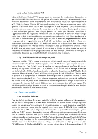 Page | 19
4.1.2. … et du Comité National TVB
Même si le Comité National TVB compte parmi ses membres des représentants d’entreprises et
gestionnaires d’infrastructures linéaires tels que les présidents de RFF et de l’Association des sociétés
françaises d’autoroutes, aucun acteur impliqué dans le secteur des EnR n’y est représenté (JORF no
0027, 2013). Le Comité National TVB ne semble pas être, pour l’instant, un groupe de travail où les
questions d’articulation entre EnR et prise en compte de la TVB se posent. Aussi, le déroulé assez
hiérarchisé des rencontres qui suivent des ordres du jour et des orientations données par la présidente
et des thématiques précises pour chaque journée, ne laisse pas forcément d’ouverture à
l’approfondissement des suggestions relatives aux EnR. Un programme de travail est proposé chaque
année mais les EnR ne seront visiblement pas abordées durant l’année à venir. Notre interlocuteur de
FNE nous a en effet confié que d’autres enjeux tels que la nouvelle programmation des fonds
européens et la réorganisation des collectivités territoriales sont prioritaires . Selon notre
interlocutrice de l’association H&B, le Comité n’est pas le lieu le plus adéquat pour soumettre de
nouvelles propositions, des votes de motions sont organisés, mais que très rarement. Quant à l’acteur
de FNE avec qui nous avons échangé, il regrette que le Comité ne puisse donner que des avis
consultatifs et que l’efficacité du groupe de travail en soit donc entravée. Cependant, il ne remet pas en
cause l’utilité du Comité qui permet le débat et la concertation entre les acteurs.
4.1.3. Une stratégie interne qui manque de poids
Concernant certaines ONGe, un des freins majeurs à l’action est le manque d’ancrage aux échelles
européennes et locales. Pour l’échelle européenne, selon H&B la lacune a pour origine le manque de
moyens financiers. Pour l’échelle locale, le système de correspondants est insuffisant. Ce dernier
handicap est également ressentit par l’UICN France. Il est évident que le manque d’ancrage
territorial prive les ONGe d’un champ d’action touchant l’articulation entre la TVB et les EnR.
Justement, à l’échelle locale, d’autres problématiques se posent. Selon la LPO Alsace, l’antenne locale
ne possède ni les compétences, ni les moyens financiers pour aller en contentieux juridique. A cause
d’une communication inefficace, l’association est également confrontée au manque de mobilisation
des acteurs locaux. Or, cette lacune serait aussi un élément responsable du manque d’intervention en
contentieux. De plus, les EnR sont de différents types et occasionnent donc différents impacts. Une
telle hétérogénéité technique implique un degré de complexité supérieur pour les ONGe. Ces dernières
peinent alors à renforcer le poids de leurs actions.
4.2. Quels leviers mobiliser ?
4.2.1. Mutualiser les forces
Face aux intérêts portés par les acteurs sectoriels, les ONGe peuvent s’allier entre elles pour donner
plus de poids à leurs propos et actions. Cette mutualisation des forces est une stratégie importante
adoptée par les acteurs d’environnement. Ils peuvent notamment se répartir de manière concertée les
moyens de pressions, comme nous l’a rapporté notre interlocutrice de l’UICN. Ainsi, des ONGe
comme la LPO ou FNE vont plutôt jouer un rôle contestataire en publiant des communiqués de presse
tandis que l’UICN appuiera leur position, non pas publiquement, mais en communiquant directement
avec le ministère concerné pour que ce dernier révise sa position. Les différentes associations
environnementales, souvent membres de l’UICN, s’unissent également lors des Congrès de la Nature
pour voter des résolutions ou des recommandations afin d’appuyer les objectifs de la politique de
l’UICN. Concernant l’articulation entre les politiques de biodiversité et d’énergies renouvelables,
l’ONG Humanité & Biodiversité (H&B) a par exemple voté en faveur de la recommandation nº 172
 