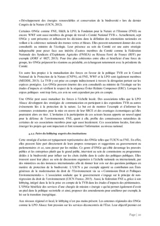 Page | 20
« Développement des énergies renouvelables et conservation de la biodiversité » lors du dernier
Congrès de la Nature (UICN, 2012).
Certaines ONGe comme FNE, H&B, la LPO, la Fondation pour la Nature et l’Homme (FNH) ou
encore WWF sont aussi membres du groupe de travail « Comité National TVB ». Actuellement, sept
ONGe y sont présentes et influencent les décisions dans la définition des orientations nationales en
veillant à la cohérence nationale des trames vertes et bleues. Elles peuvent notamment donner des avis
consultatifs au ministre de l’écologie. Leur présence au sein du Comité est une autre stratégie
indispensable pour peser face aux intérêts d’autres membres du Comité comme la Fédération
Nationale des Syndicats d’Exploitants Agricoles (FNSEA) ou Réseau Ferré de France (RFF) par
exemple (JORF no
0027, 2013). Pour être plus cohérentes entre elles et bénéficier d’une force de
groupe, les ONGe préparent les réunions au préalable, en échangeant notamment avec la présidente du
Comité.
Un autre lieu propice à la mutualisation des forces en faveur de la politique TVB est le Conseil
National de la Protection de la Nature (CNPN), où FNE, WWF et la LPO sont également membres
(MEDDE, 2013). La TVB y est prise en compte indirectement à travers la dérogation portant sur les
espèces protégées. Les ONGe peuvent émettre des avis consultatifs au ministre de l’écologie sur les
études d’impacts et vérifient le respect de la séquence Éviter Réduire Compenser (ERC). Lorsque les
enjeux politiques sont trop forts, ces avis ne sont cependant pas pris en compte.
Une ONGe peut aussi mutualiser les forces à l’échelle locale. Des associations telles que la LPO
Alsace développent des stratégies de communication en participant à des expositions TVB ou autres
événements liés à la protection de la nature. Le but est de montrer l’exemple et d’informer les
communes avoisinantes pour la mise en œuvre de leur SRCE et des avantages économiques qu’elles
pourraient alors en tirer. L’invitation à la participation de ces acteurs locaux apporte un nouvel appui
pour la défense de l’environnement. FNE, quant à elle, profite des connaissances naturalistes de
certaines de ses associations membres pour agir aussi localement. Ces associations locales, font alors
émerger les projets qui sont impactant et font remonter l’information au niveau national.
4.2.2. Faire du lobbying auprès des institutions
Cette stratégie d’action est typiquement représentative des ONGe telles que l’UICN ou FNE. En effet,
elles peuvent faire part directement de leurs propres remarques et suggestions au gouvernement ou
parlementaires et ce, sans passer par les médias. Ce genre d’ONGe qui cible davantage les pouvoirs
publics et les entreprises plutôt que le grand public, intervient au sein de commissions ou programmes
dédiés à la biodiversité pour influer sur les choix établis dans le cadre des politiques publiques. Elles
trouvent aussi leur place au sein de discussions organisées à l’échelle nationale ou internationale, par
des ministères ou des instances internationales afin de donner leur avis sur des questions juridiques en
matière de protection de la biodiversité. L’UICN a par exemple apporté sa contribution aux États
généraux de la modernisation du droit de l’Environnement via sa « Commission Droit et Politiques
Environnementales ». L’association souhaite que le gouvernement s’engage sur le principe de non-
régression du droit de l’environnement (UICN France, 2015). Aussi, la fédération FNE a, grâce à son
lobbying, intégré dans la loi la prise en compte de la TVB dans les études d’impacts des pétitionnaires.
L’ONGe bénéficie des services d’une chargée de mission « énergie » qui lui permet également d’avoir
un pied dans la politique sectorielle et ainsi, proposer des amendements pour améliorer par exemple, la
loi sur la transition énergétique.
Aux niveaux régional et local, le lobbying n’est pas moins présent. Les antennes régionales des ONGe
comme la LPO Alsace font pression sur les services déconcentrés de l’État. Leur objectif premier est
 