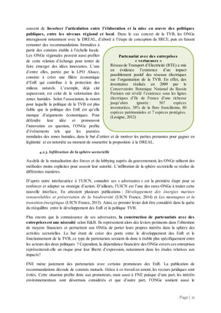 Page | 21
souvent de favoriser l’articulation entre l’élaboration et la mise en œuvre des politiques
publiques, entre les niveaux régional et local. Dans le cas concret de la TVB, les ONGe
interagissent notamment avec la DREAL, d’abord à l’étape de conception du SRCE, puis en faisant
remonter des recommandations formulées à
partir des constats établis à l’échelle locale.
Les ONGe régionales peuvent aussi profiter
de cette relation d’échange pour tenter de
faire émerger des idées innovantes. L’une
d’entre elles, portée par la LPO Alsace,
consiste à créer une filière économique
d’EnR qui contribue à la protection des
milieux naturels. L’exemple, déjà cité
auparavant, est celui de la valorisation des
zones humides. Selon l’association, la raison
pour laquelle la politique de la TVB est plus
faible que la politique des EnR est qu’elle
manque d’arguments économiques. Pour
défendre leur idée et promouvoir
l’innovation en question, l’ONGe profite
d’événements tels que les journées
mondiales des zones humides, dans le but d’attirer et de motiver les parties prenantes pour gagner en
légitimité et en notoriété au moment de soumettre la proposition à la DREAL.
4.2.3. Infiltration de la sphère sectorielle
Au-delà de la mutualisation des forces et du lobbying auprès du gouvernement, les ONGe utilisent des
méthodes moins explicites pour asseoir leur autorité. L’infiltration de la sphère sectorielle se réalise de
différentes manières.
D’après notre interlocutrice à l’UICN, connaître ses « adversaires » est la première étape pour se
renforcer et adapter sa stratégie d’action. D’ailleurs, l’UICN est l’une des rares ONGe à traiter cette
nouvelle interface. En attestent plusieurs publications : Développement des énergies marines
renouvelables et préservation de la biodiversité (UICN France, 2014) et Les montagnes et la
transition énergétique (UICN France, 2013). Ainsi, ce premier levier doit être considéré dans la quête
du rééquilibre entre le développement des EnR et la politique TVB.
Plus encore que la connaissance de ses adversaires, la construction de partenariats avec des
entreprisesest une nécessité selon H&B. Ils représentent alors des leviers pertinents dans l’obtention
de moyens financiers et permettent aux ONGe de porter leurs propres intérêts dans la sphère des
activités sectorielles. Le but étant de créer des ponts entre le développement des EnR et le
fonctionnement de la TVB, ce type de partenariats seraient-ils donc à établir plus spécifiquement entre
les acteurs des deux politiques ? Cependant, la dépendance financière des ONGe envers ces entreprises
représenterait-elle un risque pour leur liberté d’expression, notamment dans les études relatives aux
impacts?
FNE mène justement des partenariats avec certains promoteurs des EnR. La publication de
recommandations découle de constats mutuels. Grâce à ce travail en amont, les recours juridiques sont
évités. Cette situation profite donc aux promoteurs, mais aussi à FNE puisque d’une part, les intérêts
environnementaux sont désormais considérés et que d’autre part, l’ONGe soutient aussi le
Partenariat avec des entreprises
« vertueuses »
Réseau de Transport d’Electricité (RTE) a mis
en évidence l’existence d’un impact
possiblement positif des réseaux électriques
sur l’organisation de la TVB. En effet, des
inventaires réalisés en 2009 par le
Conservatoire Botanique National du Bassin
Parisien ont révélé l’existence sous les lignes
électriques d’Ile de France d’une richesse
jusqu’alors ignorée : 567 espèces
inventoriées, 38% de la flore francilienne, 80
espèces patrimoniales et 7 espèces protégées.
(Lesigne, 2012)
 