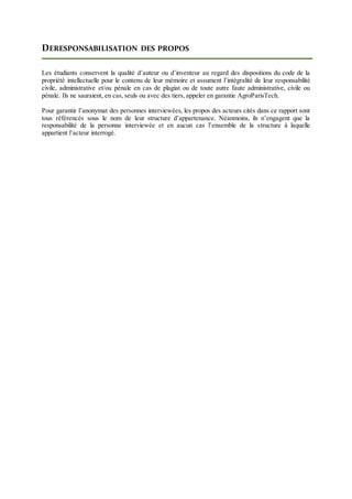DERESPONSABILISATION DES PROPOS
Les étudiants conservent la qualité d’auteur ou d’inventeur au regard des dispositions du code de la
propriété intellectuelle pour le contenu de leur mémoire et assument l’intégralité de leur responsabilité
civile, administrative et/ou pénale en cas de plagiat ou de toute autre faute administrative, civile ou
pénale. Ils ne sauraient, en cas, seuls ou avec des tiers, appeler en garantie AgroParisTech.
Pour garantir l’anonymat des personnes interviewées, les propos des acteurs cités dans ce rapport sont
tous référencés sous le nom de leur structure d’appartenance. Néanmoins, ils n’engagent que la
responsabilité de la personne interviewée et en aucun cas l’ensemble de la structure à laquelle
appartient l’acteur interrogé.
 