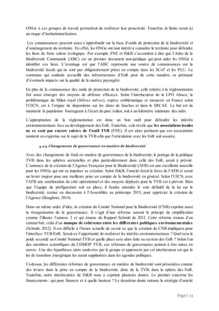 Page | 23
ONGe à ces groupes de travail, permettrait de renforcer leur proactivité. Toutefois, la limite serait ici
un risque d’institutionnalisation.
Les connaissances peuvent aussi s’approfondir sur la base d’outils de protection de la biodiversité et
d’aménagement du territoire. En effet, les ONGe ont tout intérêt à connaître le territoire pour défendre
les lieux de forte valeur écologique. Par exemple, FNE et H&B s’accordent à dire que l’Atlas de la
Biodiversité Communale (ABC) est un premier document non-juridique qui peut aider les ONGe à
identifier ces lieux. L’avantage est que l’ABC représente une source de connaissances sur la
biodiversité locale qui ne sont pas obligatoirement prises en compte dans les SCoT et les PLU. La
commune qui souhaite accueillir des infrastructures d’EnR peut de cette manière, se prémunir
d’éventuels impacts sur la qualité de la matrice paysagère.
En plus de la connaissance des outils de protection de la biodiversité, celle relative à la règlementation
fait aussi émerger des moyens de défense efficaces. Selon l’interlocuteur de la LPO Alsace, la
problématique du Milan royal (Milvus milvus), espèce emblématique et menacée en France selon
l’UICN, est à l’origine de dispositions sur les dates de fauches et dans le SRCAE. Le but est de
maintenir la population fourrageant à l’écart du parc éolien, soit à un kilomètre minimum des mâts.
L’appropriation de la réglementation est donc un bon outil pour défendre les intérêts
environnementaux face au développement des EnR. Toutefois, cela révèle que les associations locales
ne se sont pas encore saisies de l’outil TVB (FNE). Il est alors pertinent que ces associations
montent en expertise sur le sujet de la TVB afin que l’articulation avec les EnR soit assurée.
4.2.5. Changements de gouvernance en matière de biodiversité
Avec des changements de fond en matière de gouvernance de la biodiversité, le portage de la politique
TVB dans les sphères sectorielles et plus particulièrement dans celle des EnR, serait à prévoir.
L’annonce de la création de l’Agence Française pour la Biodiversité (AFB) est une excellente nouvelle
pour les ONGe qui ont su impulser sa création. Selon H&B, l’unicité ferait la force de l’AFB et serait
un levier majeur pour une meilleure prise en compte de la biodiversité en général. Selon l’UICN, avec
l’AFB une amélioration du côté opérationnel et des moyens déployés pour la TVB est à prévoir. Bien
que l’équipe de préfiguration soit en place, il faudra attendre le vote définitif de la loi sur la
biodiversité, remise en discussion à l’Assemblée au printemps 2015, pour apprécier la création de
l’Agence (Boughriet, 2014).
Dans un même ordre d’idée, la création du Comité National pour la Biodiversité (CNB) exprime aussi
la réorganisation de la gouvernance. Il s’agit d’une réforme suivant le principe de simplification
comme l’illustre l’annexe 2 et qui émane du Rapport Schmitt de 2012. Cette réforme émane d’un
constat fort, celui d’un manque de cohérence entre les différentes politiques environnementales
(Schmitt, 2012). Il est difficile à l’heure actuelle de savoir ce que la création du CNB impliquera pour
l’interface TVB/EnR. Serait-ce l’opportunité de renforcer les intérêts environnementaux ? Quel sera le
poids accordé au Comité National TVB et quelle place sera alors faite au secteur des EnR ? Selon l’un
des membres scientifiques du COMOP TVB, ces réformes de gouvernance peinent à être mises en
œuvre. Une des hypothèses alors soulevées par le groupe et approuvée par cet interlocuteur est que la
loi de transition énergétique les aurait supplantées dans les agendas politiques.
Ci-dessus, les différentes réformes de gouvernance en matière de biodiversité sont présentées comme
des leviers dans la prise en compte de la biodiversité, donc de la TVB, dans la sphère des EnR.
Toutefois, notre interlocutrice de H&B nous a exprimé plusieurs doutes. Le premier concerne les
financements : qui pour financer et à quelle hauteur ? Le deuxième doute entoure la stratégie d’unicité
 