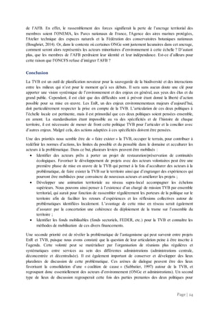 Page | 24
de l’AFB. En effet, le rassemblement des forces signifierait la perte de l’ancrage territorial des
membres soient l’ONEMA, les Parcs nationaux de France, l'Agence des aires marines protégées,
l'Atelier technique des espaces naturels et la Fédération des conservatoires botaniques nationaux
(Boughriet, 2014). Or, dans le contexte où certaines ONGe sont justement lacunaires dans cet ancrage,
comment seront alors représentés les acteurs minoritaires d’environnement à cette échelle ? D’autant
plus, que les membres de l’AFB perdraient leur identité et leur indépendance. Est-ce d’ailleurs pour
cette raison que l’ONCFS refuse d’intégrer l’AFB ?
Conclusion
La TVB est un outil de planification novateur pour la sauvegarde de la biodiversité et des interactions
entre les milieux qui n’est pour le moment qu’à ses débuts. Il sera sans aucun doute une clé pour
apporter une vision systémique de l’environnement et des enjeux en général, aux yeux des élus et du
grand public. Cependant, il est clair que des difficultés sont à prévoir étant donné la liberté d’action
possible pour sa mise en œuvre. Les EnR, un des enjeux environnementaux majeurs d’aujourd’hui,
doit particulièrement respecter la prise en compte de la TVB. L’articulation de ces deux politiques à
l’échelle locale est pertinente, mais il est primordial que ces deux politiques soient pensées ensemble,
en amont. La standardisation étant impossible au vu des spécificités et de l’histoire de chaque
territoire, il est nécessaire de mener de front cette politique TVB pour l’articuler et la concilier avec
d’autres enjeux. Malgré cela, des actions adaptées à ces spécificités doivent être pensées.
Une des priorités nous semble être de « faire exister » la TVB, occuper le terrain, pour contribuer à
redéfinir les normes d’actions, les limites du possible et du pensable dans le domaine et acculturer les
acteurs à la problématique. Dans ce but, plusieurs leviers peuvent être mobilisés :
 Identifier des acteurs prêts à porter un projet de restauration/préservation de continuités
écologiques. Favoriser le développement de projets avec des acteurs volontaires peut être une
première phase de mise en œuvre de la TVB qui permet à la fois d’acculturer des acteurs à la
problématique, de faire exister la TVB sur le territoire ainsi que d’engranger des expériences qui
pourront être mobilisées pour convaincre de nouveaux acteurs et améliorer les projets ;
 Développer une animation territoriale au niveau supra-local accompagner les échelons
supérieurs. Nous pouvons ainsi penser à l’existence d’un chargé de mission TVB par ensemble
territorial, qui aurait pour fonction de rassembler régulièrement les porteurs de la politique sur le
territoire afin de faciliter les retours d’expériences et les réflexions collectives autour de
problématiques identifiées localement. L’avantage de cette mise en réseau serait également
d’assurer par la concertation une cohérence du déploiement de la trame sur l’ensemble du
territoire ;
 Identifier les fonds mobilisables (fonds sectoriels, FEDER, etc.) pour la TVB et connaître les
méthodes de mobilisation de ces divers financements.
Une seconde priorité est de révéler la problématique de l’antagonisme qui peut survenir entre projets
EnR et TVB, puisque nous avons constaté que la question de leur articulation peine à être inscrite à
l’agenda. Cette volonté peut se matérialiser par l’organisation de réunions plus régulières et
systématiques entre services au sein des différentes administrations (administrations centrale,
déconcentrée et décentralisée). Il est également important de conserver et développer des lieux
pluralistes de discussion de cette problématique. Ces arènes de dialogue peuvent être des lieux
favorisant la consolidation d’une « coalition de cause » (Sabbatier, 1997) autour de la TVB, et
regroupant donc essentiellement des acteurs d’environnement (ONGe et administrations). Un second
type de lieux de discussion regrouperait cette fois des parties prenantes des deux politiques pour
 