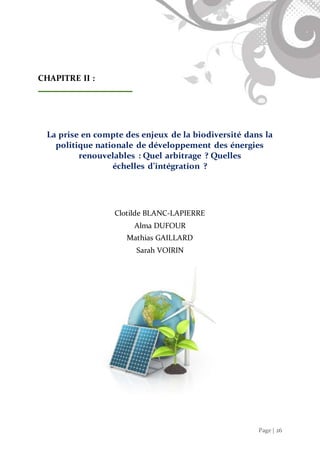 Page | 26
CHAPITRE II :
La prise en compte des enjeux de la biodiversité dans la
politique nationale de développement des énergies
renouvelables : Quel arbitrage ? Quelles
échelles d’intégration ?
Clotilde BLANC-LAPIERRE
Alma DUFOUR
Mathias GAILLARD
Sarah VOIRIN
 