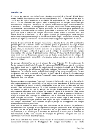 Page | 27
Introduction
Il existe un lien important entre réchauffement climatique et érosion de la biodiversité. Selon le dernier
rapport du GIEC, une augmentation de la température planétaire de 2,5 °C engendrerait une perte de
20% à 30% des espèces faunistiques et floristiques, une augmentation de 3,5°C : une disparition de
40% à 70% de l’ensemble des espèces. Ainsi, le développement des énergies renouvelables par
l’atténuation du changement climatique qu’elle engendre devrait avoir un impact indirect favorable sur
la biodiversité. Néanmoins, le développement des énergies renouvelables comme toute politique de
développement a nécessairement des impacts plus directs sur la biodiversité par la perturbation des
écosystèmes et l’artificialisation des espaces qu’elle induit. Il semblerait en tout cas que l’accueil
positif que reçoit la politique des énergies renouvelables éclipse parfois les questions liées à son
impact direct sur la biodiversité. De fait, il apparaît cohérent que certains projets soient bons pour
lutter contre le changement climatique et nuisent dans le même temps à la biodiversité. Pourtant, cette
réflexion est le plus souvent évacuée car considérée comme trop politique et génératrice de tensions.
L’étude du développement des énergies renouvelables à l'échelle de la Côte d’Or constituant la
première phase de ce travail a soulevé des questions quant à la gouvernance plus large de cette
politique notamment au niveau national. Les nombreux contentieux en réaction au développement des
projets éoliens, les modifications radicales entraînées sur le paysage et les ruptures opérées dans les
continuités écologiques conduisent à penser que la politique de développement des énergies
renouvelables induit un enjeu de planification et de cohérence. C'est pourquoi la deuxième phase de
notre travail porte sur l'organisation des processus de décision et de planification des politiques de
développement des énergies renouvelables actuelles et sur la place accordée aux enjeux de biodiversité
dans cette politique.
Le paysage administratif est en train de changer. La loi du 27 janvier 2014 de modernisation de
l'action publique territoriale et d'affirmation des métropoles (MAPTAM) donne plus de prérogatives
aux régions, tandis que le projet de loi portant nouvelle organisation territoriale de la République
(NOTRe) va regrouper les schémas de planification régionaux. Cette nouvelle configuration semble
indiquer que l’on recherche à doter la planification territoriale d’une plus grande cohérence. On peut
se demander dans quelle mesure cela va impacter la planification de la politique des énergies et dans
quelle mesure ce changement est vecteur d’opportunités ou de menaces pour la prise en compte de la
biodiversité dans cette politique.
Dans un premier temps, cette étude s'intéresse à l'arbitrage réalisé entre les enjeux de biodiversité et de
développement des énergies renouvelables. Cette partie porte sur les processus de décision qui mènent
au développement de projets d’énergies renouvelables telles que nous les observons sur notre
territoire. Nous analysons comment se fait le choix du mix énergétique renouvelable. Nous essayons
de montrer en quoi le fait que la politique des énergies renouvelables soit une politique de
développement économique a une influence sur la prise en compte de la biodiversité. Nous tentons
d'exposer le peu de financement dédié à la biodiversité. Nous posons la question de la différence
d'impacts sur et de prise en compte de la biodiversité dans la planification sectorielle des différents
types d'énergies renouvelables. Ce qui nous amène, dans un second temps, à nous interroger sur
l'échelle de planification la plus pertinente pour intégrer les enjeux de biodiversité dans la politique
des énergies renouvelables. Nous montrons en quoi la politique de développement des énergies
renouvelables manque de planification.
Enfin, dans un troisième et dernier temps nous réfléchissons sur les indicateurs de performance
environnementale de la politique de développement des énergies renouvelables. Cette partie porte sur
les garde-fous mis en place pour que la biodiversité ne soit pas oubliée dans les politiques de
développement et est illustrée par la procédure des Installations Classées pour la Protection de
l'Environnement (ICPE). Nous essayons de développer les problèmes émergents ainsi que les
opportunités d'amélioration de cette procédure.
Notre étude est le fruit d'une première phase d'enquête de terrain auprès des acteurs directement ou
indirectement impliqués dans le développement des énergies renouvelables à une échelle
 