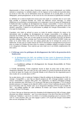 Page | 28
départementale et d'une seconde phase d'entretiens auprès des acteurs institutionnels aux échelles
nationale et européenne. La méthode adoptée a été de s'appuyer sur les résultats de la première phase
de travail en Côte d'Or, sur les informations issues des entretiens de la seconde phase, et sur une
bibliographie portant principalement sur des textes de loi et des documents de planification territoriale.
La définition de la notion de biodiversité retenue pour notre étude est à entendre dans le sens le plus
large possible et comprend l'étendue des visions des différents acteurs interrogés. La notion
d'indicateurs de performance environnementale est à comprendre à travers le prisme de l'intégration de
la biodiversité dans la politique de développement des énergies renouvelables. À travers cette étude
nous aspirons à jeter de nouvelles bases pour un débat émergent portant sur questions encore peu
abordées aujourd'hui. L’objectif est de perfectionner la politique des Energies Renouvelables et non
d’en saper les fondements.
Cependant, cette étude ne prétend en aucun cas traiter de manière exhaustive les enjeux et les
interrelations entre la politique de développement des énergies renouvelables et la politique de
protection de la biodiversité. Elle s'inscrit à la fois dans un cadre pédagogique et dans un contexte de
publication plus larges. D'une part, un autre groupe de travail de la promotion 2014-2015 du Mastère
spécialisé politique publique et stratégie pour l'environnement d'AgroParisTech-ENGREF réalise une
étude sur le même thème mais avec une analyse portant plus sur la stratégie des acteurs de la
biodiversité. D’autre part, le Comité français de l'UICN vient de lancer un programme de travail sur la
prise en compte de la biodiversité dans toutes les solutions et politiques adoptées en matière d’énergie
et de changement climatique. Nous espérons que notre étude sera à son échelle complémentaire des
deux autres.
1. L’Arbitrage entre les politiques de développement des EnR et de protection de la
biodiversité
1.1. Le développement des EnR : une politique de lutte contre le changement climatique
impliquant le développement de toutes les Energies Renouvelables en fonction de la
potentialité des territoires
1.1.1.L’ambitieuse politique de développement des Energies Renouvelables de l’Union
Européenne
A l’échelle internationale, l’Union européenne incarne la figure de proue dans la lutte contre le
changement climatique. Elle reste ainsi l’un des seuls soutiens au système du protocole de Kyoto suite
au retrait du Japon, du Canada, de la Nouvelle Zélande et de la Russie lors des négociations pour la
mise en place de sa seconde phase en 2013.
Sur un plan interne, cela se traduit par l’adoption d’objectifs ambitieux de développement des EnR. La
stratégie « Europe2020 » a ainsi fixé un objectif européen de 20% d’énergie produite à partir de
sources renouvelables à l’horizon 2020 contre 14% aujourd’hui. Un objectif contraignant, prolongé
par des orientations pour 2030 fixant à 27% la part des EnR dans le mix énergétique. L’UE est ainsi la
première puissance à s’engager sur des objectifs chiffrés avant la 21ème Conférence des parties (COP)
de la Convention cadre des Nations unies sur le changement climatique (CNUCC) qui se tiendra fin
2015 – une politique qualifiée de « plus ambitieuse du monde » par l’ancien Président du Conseil
européen, Herman Van Rompuy.
La France, bien que ne faisant pas partie des champions du développement des EnR en Europe, adopte
désormais une attitude volontariste – que l’on ne peut dissocier à son rôle d’Etat hôte de la COP21 –
traduite par l’adoption à venir de la Loi relative à la transition énergétique pour la croissance (LTE)
verte le 3 mars prochain. Elle s’est ainsi engagée à porter à 23% la part des énergies renouvelables
dans son mix énergétique d’ici 2020.
 