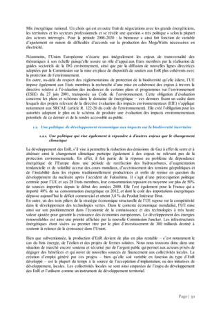 Page | 30
Mix énergétique national. Un choix qui est en outre fruit de négociations avec les grands énergéticiens,
les territoires et les secteurs professionnels et se révèle une question « très politique » selon la plupart
des acteurs interrogés. Pour la période 2008-2020 : la biomasse a ainsi fait fonction de variable
d’ajustement en raison de difficultés d’accords sur la production des MegaWatts nécessaires en
électricité.
Néanmoins, l’Union Européenne n’écarte pas intégralement les enjeux de transversalité des
thématiques à son échelle puisqu’elle assure un rôle d’appui aux Etats membres par la réalisation de
guides sectoriels de la DG environnement, ainsi que par la diffusion de nouvelles lignes directrices
adoptées par la Commission sur la mise en place de dispositifs de soutien aux EnR plus cohérents avec
la protection de l’environnement.
En outre, au-delà du respect des réglementations de protection de la biodiversité qu’elle édicte, l’UE
impose également aux Etats membres la recherche d’une mise en cohérence des enjeux à travers la
directive relative à l’évaluation des incidences de certains plans et programmes sur l’environnement
(ESIE) du 27 juin 2001, transposée au Code de l’environnement. Cette obligation d’évaluation
concerne les plans et schémas dans le domaine de énergétique – ces derniers fixant un cadre dans
lesquels des projets relevant de la directive évaluation des impacts environnementaux (EIE) s’applique
notamment aux SRCAE (article R. 122-20 du code de l'environnement). Elle créé l’obligation pour les
autorités adoptant le plan ou le schéma de produire une évaluation des impacts environnementaux
potentiels de ce dernier et de la rendre accessible au public.
1.2. Une politique de développement économique aux impacts sur la biodiversité incertains
1.2.1. Une politique qui vise également à répondre à d’autres enjeux que le changement
climatique
Le développement des EnR, s’il vise à permettre la réduction des émissions de Gaz à effet de serre et à
atténuer ainsi le changement climatique participe également à des enjeux ne relevant pas de la
protection environnementale. En effet, il fait partie de la réponse au problème de dépendance
énergétique de l’Europe dans une période de raréfaction des hydrocarbures, d’augmentation
tendancielle et de volatilité accrue des cours mondiaux, d’accroissement des tensions géopolitiques et
de l’instabilité dans les régions traditionnellement productrices et enfin de remise en question du
développement du nucléaire après l’accident de Fukushima. Il s’agit d’une préoccupation politique
centrale pour l’UE et ses 28 Etats membres, leur consommation reposant en moyenne sur plus de 50%
de sources importées depuis le début des années 2000. Elle l’est également pour la France qui a
importé 48% de sa consommation énergétique en 2012, et dont le coût des importations énergétiques
dépasse aujourd’hui le déficit commercial et atteint 3,4 % du Produit Intérieur Brut.
En outre, un des trois piliers de la stratégie économique structurelle de l’UE repose sur la compétitivité
dans le développement des technologies vertes. Dans le contexte économique mondialisé, l’UE mise
ainsi sur son positionnement dans l’économie de la connaissance et des technologies à très haute
valeur ajoutée pour garantir la croissance des économies européennes. Le développement des énergies
renouvelables est ainsi une priorité affichée par la nouvelle Commission Juncker. Les infrastructures
énergétiques étant visées au premier titre par le plan d’investissement de 300 milliards destiné à
soutenir la relance de la croissance dans l’Union.
Bien que subventionnée, la production d’EnR devient de plus en plus rentable – c’est notamment le
cas du bois énergie, de l’éolien et des projets de fermes solaires. Nous nous trouvons donc dans une
situation de marché encore soutenu et sécurisé par de l’argent public qui permet aux acteurs privés de
dégager des bénéfices et qui ouvre de nouvelles sources de financement aux collectivités locales. La
création d’emploi généré par ces projets – bien qu’elle soit variable en fonction du type d’EnR
développé – est la plupart du temps à la source de l’acceptation d’implantation, ou des initiatives de
développement, locales. Les collectivités locales se sont ainsi emparées de l’enjeu du développement
des EnR et l’utilisent comme un instrument de développement territorial.
 