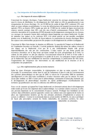 Page | 34
1.4. Une intégration de l’enjeu biodiversité dépendant du type d’Energie renouvelable
1.4.1. Des impacts de nature différente
Concernant les énergies électriques, l’enjeu biodiversité concerne les ouvrages proprement dits mais
aussi le réseau de distribution. Le développement des EnR induit en effet un agrandissement et une
réorganisation du réseau électrique. Or, sur 82 000 km de couloir de ligne RTE, seulement 10% sont
situés en zones urbaines ou périurbaines. Le reste des infrastructures de transport traversent des zones
agricole (70%) ou boisées (20%) tandis que près de 15 000 km de couloirs de lignes traversent des
espaces naturels protégés dont 48% sont des sites d’intérêt communautaire (Natura 2000). Si le
caractère intermittent de la production d’ENR demande un développement conséquent de ces réseaux,
ces ouvrages de transports étaient déjà confrontés depuis longtemps aux enjeux biodiversité. En plus
de minimiser leur impact en les enterrant, RTE s’est même penché sur une possible conciliation
positive avec la biodiversité. En effet, de façon indirecte, la construction de réseaux électriques libère
des espaces non constructibles qui peuvent être propices au développement de corridors écologiques.
Concernant la filière bois-énergie, la situation est différente. La question de l’impact sur la biodiversité
de l’exploitation forestière est nouvelle. L’activité productive dépend elle-même des milieux vivants et
son impact sur la biodiversité n’est pas lié à une artificialisation brutale telle qu’une
imperméabilisation des sols par des constructions. L’enjeu repose sur une bonne gestion des
ressources forestières sur le long terme qui tienne compte du cycle sylvogénétique de la forêt. Le
volume de bois prélevé ne doit pas dépasser l’accroissement naturel de la forêt et il faut veiller à
laisser des branchages au sol qui participent à la qualité de la terre. Les principaux risques qui pèsent
sur la biodiversité sont une mobilisation de nouveaux compartiments, le prélèvement des bois morts,
l’augmentation des fréquences des interventions ou une modification de la structure et de la
composition des peuplements.
1.4.2. Des réglementations plus ou moins matures
Selon les types d'énergies renouvelables, la réglementation est plus ou moins avancée. A titre
d’exemple, la reconnaissance même dans le code de l’urbanisme et dans le code de l’environnement
des systèmes photovoltaïques ne date que de 2009. Le décret du 19 novembre 2009 les mentionne
spécifiquement et évite ainsi toute assimilation à d’autres structures telles que les châssis. En outre,
aucun plan similaire au SRE n’existe pour le photovoltaïque, constatation d’autant plus étonnante que
le développement du photovoltaïque rencontre les même problématiques d’artificialisation des
territoires qui justifieraient une mise en cohérence des différents projets.
Force est de constater qu’aujourd’hui l’enjeu biodiversité est fortement atténué dans le développement
éolien tandis qu’il reste très important dans le photovoltaïque. Les centrales solaires exercent, en effet,
une pression importante sur la consommation d’espaces naturels. Privilégier leur installation sur des
surfaces déjà artificialisées pourrait apparaître comme une solution mais cela supposerait de mettre en
place une règlementation incitative qui fixe des principes prioritaires d’implantation et pousse les
acteurs à collaborer. Comme le recommande déjà un certain nombre de DREAL, les sites à privilégier
de façon plus prescriptive seraient les friches industrielles, les anciennes carrières, les zones
industrielles ou artisanales.
Figure 6 : Exemple d’ombrières
mises en place sur un parking de
 