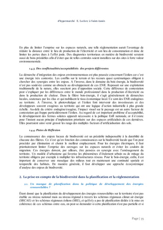 Page | 35
d’hypermarché E. Leclerc à Saint-Aunès
En plus de limiter l’emprise sur les espaces naturels, une telle règlementation aurait l’avantage de
réduire la distance entre le lieu de production de l’électricité et son lieu de consommation et donc de
limiter les pertes dues à l’effet joule. Des diagnostics territoriaux en matière de biodiversité seraient
aussi de bons préalables afin d’éviter que de telles centrales soient installées sur des sites à forte valeur
environnementale.
1.4.3. Des conflictualités/acceptabilités des projets différentes
La démarche d’intégration des enjeux environnementaux est plus poussée concernant l’éolien car c’est
une énergie très contestée. Les conflits sur le terrain et les recours quasi systématiques obligent à
chercher des synergies entre les enjeux. A l’inverse, dans le domaine du bois-énergie, la biodiversité
n’est pas soulevée comme un obstacle au développement de ces ENR. Reposant sur une exploitation
traditionnelle de la nature, elles suscitent peu d’opposition sociale. Cette différence de contestation
peut s’expliquer par les différences entre le monde professionnel dans la production d’électricité ou
dans la production de chaleur. Dans la filière bois-énergie, il s’agit généralement de démarches
locales, soutenues par les élus et qui mobilisent le tissu économique local. Ce sont des ENR endogènes
au territoire. A l’inverse, le photovoltaïque et l’éolien font intervenir des investisseurs et des
développeurs souvent exogènes au territoire qui ont une logique d’action industrielle à plus grande
échelle. Au-delà du critère endogène/exogène, l’impact visuel sur le paysage est un autre facteur de
contestation qui frappe particulièrement l’éolien. Au regard de cet important problème d’acceptabilité,
le développement des fermes solaires apparaît nécessaire à la politique EnR nationale, or il n’existe
pour l’instant aucun principe d’implantation prioritaire sur des espaces artificialisés de ces dernières.
Elles pourraient ainsi venir grossir les rangs des multiples facteurs d’artificialisation des sols.
1.4.4. Pistes de Réflexion
La connaissance des enjeux locaux de biodiversité est un préalable indispensable à la durabilité de
chacune des filières. Ce n’est qu’en fonction des connaissances sur la biodiversité locale que l’on peut
procéder par élimination et choisir le meilleur emplacement. Pour les énergies électriques, il faut
prioritairement limiter l’emprise des ouvrages sur les espaces naturels et éviter les couloirs de
migration. Ces énergies doivent, par ailleurs, être pensées en synergie avec l’aménagement du
territoire. Un modèle d’urbanisme qui favorise les phénomènes d’étalement urbain ou de mitage du
territoire obligera par exemple à multiplier les infrastructures réseau. Pour le bois-énergie, enfin, il est
important de conserver une mosaïque des milieux tout en maintenant une continuité spatiale et
temporelle des habitats. De manière générale, il faut développer une approche écosystémique
d’analyse des enjeux de biodiversité.
2. La prise en compte de la biodiversité dans la planification et la réglementation
2.1. Un manque de planification dans la politique de développement des énergies
renouvelables ?
Étant donné que la planification du développement des énergies renouvelables sur le territoire n'est pas
établie au niveau national mais au niveau régional à travers les schémas régionaux climat air énergie
(SRCAE) et les schémas régionaux éoliens (SRE), et qu'il n'y a pas de planification dédiée à la mise en
cohérence de ces schémas entre eux, on peut se demander si cette planification n'est pas partielle et si
 