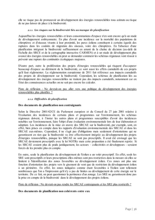 Page | 36
elle ne risque pas de promouvoir un développement des énergies renouvelables tous azimuts au risque
de ne pas laisser de place à la biodiversité.
2.1.1. Les risques sur la biodiversité liés au manque de planification
Aujourd'hui les énergies renouvelables et leurs consommations d'espace n'en sont encore qu'à un stade
de développement embryonnaire. En plus d'avoir une incidence sur la mortalité des populations de
chiroptères et d'oiseaux vivants à leur proximité, les parcs éoliens constituent à certains égards des
ruptures dans les couloirs de migration des oiseaux, voire des chiroptères. En l'absence d'une
planification intégrant la biodiversité suffisamment en amont de la chaîne de décision (au-delà de
l'échelle des SRCE et de la cartographie interactive CARMEN) et à un stade de développement plus
avancé des énergies renouvelables on peut se demander comment les schémas régionaux vont réussir à
prévenir une rupture des continuités écologiques majeures.
D'autre part, outre la prolifération des projets d'énergies renouvelables qui risquent d'accaparer
beaucoup d'espace au détriment de la biodiversité, ce sont aussi les effets cumulatifs de ces projets
qu'il faut réglementer. La réglementation européenne de 2011 fait référence aux impacts cumulatifs
des projets de développement sur la biodiversité. Cependant, les schémas de planification liés au
développement des énergies renouvelables ne traitent pas des impacts cumulatifs, notamment car en
l'état des connaissances actuelles on ne sait pas encore les calculer.
Piste de réflexion : Ne devrait-on pas aller vers une politique de développement des énergies
renouvelables plus planifiée ?
2.1.2. Difficultés de planification
Des documents de planification non contraignants
Selon la Directive 2001/42/CE du Parlement européen et du Conseil du 27 juin 2001 relative à
l'évaluation des incidences de certains plans et programmes sur l'environnement, les schémas
régionaux doivent, à l’instar les autres plans et programmes susceptibles d'avoir des incidences
notables sur l'environnement, faire l'objet d'une évaluation environnementale lors de leur élaboration et
adoption. Les incidences de la mise en œuvre des SRCAE sur la biodiversité, par exemple, sont, en
effet, bien prises en compte dans les rapports d'évaluation environnementale des SRCAE et dans les
SRCAE eux-mêmes. Cependant, il ne s'agit pas d'obligations mais seulement d'orientations qui ne
garantissent en rien que la biodiversité va être effectivement intégrée au développement des projets
d'énergies renouvelables, puisque les SRCAE ne sont pas prescriptifs. Il avait été envisagé que les
SRCAE deviennent prescriptifs avec la loi NOTRe mais cette proposition a été finalement rejetée. Si
les SRCAE avaient plus de poids juridiquement, les acteurs – collectivités et développeurs - seraient
forcés de les prendre plus en compte.
En outre, seule la planification du développement de l'éolien a un volet prescriptif. En effet, seuls les
SRE sont prescriptifs et leurs prescriptions elles-mêmes sont peu restrictives dans la mesure où elles se
limitent à l'identification des zones favorables au développement éolien. Ces zones ont plus une
fonction d'orientation des projets vers le gisement de vent que de restriction du développement éolien
à un périmètre. En effet, les zones indiquées comme étant favorables à l'éolien sont tellement
nombreuses que l'on a l'impression qu'il n'y a pas de limites au développement de cette énergie sur le
territoire. De ce fait, on peut questionner la pertinence d'un zonage. Les SRE ne garantissent donc pas
la prise en compte de la biodiversité dans le développement des projets éoliens.
Piste de réflexion : Ne devrait-on pas rendre les SRCAE contraignants et les SRE plus restrictifs ?
Des documents de planification non cohérents entre eux
 