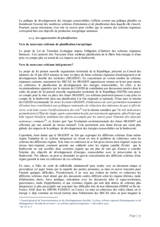 Page | 37
La politique de développement des énergies renouvelables s'affiche comme une politique planifiée en
brandissant l'arsenal des nombreux schémas d'orientation et de planification dans laquelle elle s'inscrit.
Pourtant, aucun mécanisme n'est mis en oeuvre pour vérifier que la somme des schémas régionaux
correspond bien aux objectifs de production énergétique nationaux.
2.1.3. Les opportunités de planification
Vers de nouveaux schémas de planification énergétique
Le projet de Loi de Transition Ecologique impose l'obligation d’élaborer des schémas régionaux
biomasse. Ceci pourrait être l'occasion d'une meilleure planification de la filière bois-énergie et d'une
prise en compte plus en amont de ces impacts sur la biodiversité.
Vers de nouveaux schémas intégrateurs?
Le projet de loi portant nouvelle organisation territoriale de la République, présenté au Conseil des
ministres du 18 juin 2014 annonce la mise en place de futurs schémas régionaux d'aménagement et de
développement durable des territoires (SRADDT). En concaténant un certain nombre de schémas
régionaux existants, notamment les SRCAE, les SRADDT apparaissent comme un levier pour mettre
en cohérence la planification du développement des énergies renouvelables. En effet, si les
recommandations apportées par la mission du CGEDD de contribution aux discussions menées dans le
cadre du projet de loi portant nouvelle organisation territoriale de la République (NOTR) sont prises
en compte pour la mise en place des futurs SRADDT, ces schémas pourraient pousser à une prise en
compte de la biodiversité dans une planification à la fois régionale et nationale. D'une part, la mission
du CGEDD recommande "de doter les futursSRADDT, d'indicateurs de suivi permettant notamment
d'évaluerleur contribution aux politiques nationales de réduction des émissions de gaz à effet de
serre, et de lutte contre l'artificialisation des sols1
" car la mission considère que "de tels indicateurs
permettraient à l'État de réagir, après concertation locale, par tout moyen approprié, afin d'éviter que
telle région bénéficie indûment des efforts accomplis par les autres pour l'atteinte des objectifs
nationaux communs2
", et, d'autre part "que l'évaluation environnementale des futurs SRADDT soit
effectuée par une autorité de niveau national". Cela permettrait sans doute d'avoir une vision plus
globale des impacts de la politique de développement des énergies renouvelables sur la biodiversité.
Cependant, étant donné que le SRADDT ne fait que regrouper les différents schémas d'une même
région, l'adoption de ce schéma intégrateur ne résout en rien le problème de cohérence entre les
schémas des différentes régions. Si la mise en cohérence ne se fait qu'au niveau intra-régional et pas au
niveau inter-régional, comment garantir une solidarité entre les régions capable d'éviter que la
biodiversité ne soit sacrifiée dans certaines régions qui ont plus de mal que d'autres à concilier
l'atteinte des objectifs de développement d'énergies renouvelables avec la préservation de la
biodiversité. Par ailleurs, on peut se demander en quoi la concaténation des différents schémas d'une
région garantit la mise en cohérence de ces schémas.
En outre, si l'idée de sortir du millefeuille administratif pour tendre vers un document unique et
prescripteur est jugée bonne par la majorité des parties prenantes, sa mise en œuvre rencontre pour
l’instant quelques difficultés. Premièrement, il ne sera pas évident de mettre en cohérence les
différents schémas étant donné que des documents cadres diffèrent selon les régions (thèmes, mode
d'élaboration, durée, force juridique, articulation avec les documents infra et supra-territoriaux,
gouvernance, mode d'approbation), et que certaines régions qui sont déjà dotées de schémas plus
intégrateurs et plus prescriptifs ont rencontré des difficultés lors de leur élaboration (SDRIF en Île-de-
France, SAR dans les DROM, PADDUC en Corse). La mise en cohérence des volets climat, air et
énergie a déjà constitué un travail énorme dans l'élaboration des SRCAE alors on peut imaginer la
1 Conseil général de l'environnement et du développement durable, Le futur schéma régional d’aménagement et de
développement durable du territoire : un schéma régional intégrateur ?, décembre 2014.
2 op. cit. p. 2
 