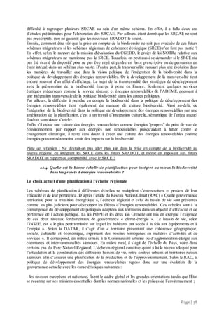 Page | 38
difficulté à regrouper plusieurs SRCAE au sein d'un même schéma. En effet, il a fallu deux ans
d’études préliminaires pour l'élaboration des SRCAE. Par ailleurs, étant donné que les SRCAE ne sont
pas prescriptifs, rien ne garantit que les nouveaux SRADDT le soient.
Ensuite, comment être sûr que la prise en compte de la biodiversité ne soit pas évacuée de ces futurs
schémas intégrateurs si les schémas régionaux de cohérence écologique (SRCE) n'en font pas partie ?
En effet, selon le rapport de la mission d'évaluation du CGEDD, le projet de loi NOTRe relative aux
schémas intégrateurs ne mentionne pas le SRCE. Toutefois, on peut aussi se demander si le SRCE n'a
pas été écarté du dispositif pour ne pas être noyé et perdre en force prescriptive ou de persuasion en
étant intégré dans un schéma plus vaste. D'autre part, la transversalité requiert plus une évolution dans
les manières de travailler que dans la vision politique de l'intégration de la biodiversité dans la
politique de développement des énergies renouvelables. Or le développement de la transversalité tient
encore souvent d'un effet d'affichage. Le sujet de la transversalité des stratégies de développement
avec la préservation de la biodiversité émerge à peine en France. Seulement quelques services
étatiques précurseurs comme le service réseaux et énergies renouvelables de l’ADEME, poussent à
une intégration transversale de la politique biodiversité dans les autres politiques.
Par ailleurs, la difficulté à prendre en compte la biodiversité dans la politique de développement des
énergies renouvelables tient également du manque de culture biodiversité. Ainsi au-delà, de
l'intégration de la biodiversité dans la politique de développement des énergies renouvelables par une
amélioration de la planification, c'est à un travail d’intégration culturelle, sémantique de l’enjeu auquel
faudrait sans doute s'atteler.
Enfin, s'il existe une culture des énergies renouvelables comme énergies "propres" du point de vue de
l'environnement par rapport aux énergies non renouvelables puisqu'aidant à lutter contre le
changement climatique, il reste sans doute à créer une culture des énergies renouvelables comme
énergies pouvant néanmoins avoir des impacts sur la biodiversité.
Piste de réflexion : Ne devrait-on pas aller plus loin dans la prise en compte de la biodiversité au
niveau régional en intégrant les SRCE dans les futurs SRADDT, et même en imposant aux futurs
SRADDT un rapport de comptabilité avec le SRCE ?
2.1.4. Quelle est la bonne échelle de planification pour intégrer au mieux la biodiversité
dans les projets d'énergies renouvelables ?
Le choix actuel d'une planification à l'échelle régionale
Les schémas de planification à différentes échelles se multiplient s’entrecroisent et perdent de leur
efficacité et de leur pertinence. D’après l’étude du Réseau Action Climat (RAC) « Quelle gouvernance
territoriale pour la transition énergétique », l’échelon régional et celui du bassin de vie sont présentés
comme les plus judicieux pour développer les filières d’énergies renouvelables. Ces échelles sont à la
convergence du développement de politiques adaptées aux territoires dans un objectif d’efficacité et de
pertinence de l’action publique. La loi POPE et les deux lois Grenelle ont mis en exergue l’exigence
de ces deux niveaux fondamentaux de gouvernance « climat-énergie ». Le bassin de vie, selon
l’INSEE, est « le plus petit territoire sur lequel les habitants ont accès à la fois aux équipements et à
l’emploi ». Selon la DATAR, il s’agit d’un « territoire présentant une cohérence géographique,
sociale, culturelle et économique, exprimant des besoins homogènes en matières d’activités et de
services ». Il correspond, en milieu urbain, à la Communauté urbaine ou d’agglomération élargie aux
communes et intercommunalités alentours. En milieu rural, il s’agit de l’échelle du Pays, voire dans
certains cas du Parc Naturel Régional. L’échelon régional constitue quant à lui le niveau adéquat pour
l’articulation et la coordination des différents bassins de vie, entre centres urbains et territoires ruraux
alentours afin d’assurer une planification de la production et de l’approvisionnement. Selon le RAC, la
politique de développement des énergies renouvelables repose donc sur une évolution de la
gouvernance actuelle avec les caractéristiques suivantes :
- les niveaux européens et nationaux fixent le cadre global et les grandes orientations tandis que l'État
se recentre sur ses missions essentielles dont les normes nationales et les polices de l’environnement ;
 