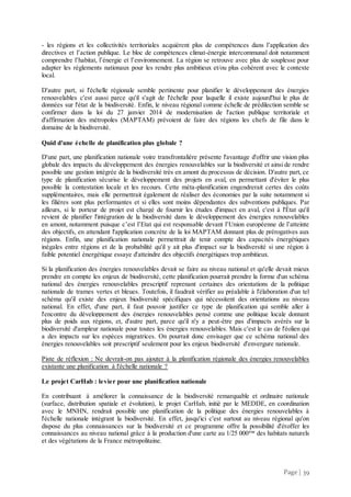 Page | 39
- les régions et les collectivités territoriales acquièrent plus de compétences dans l’application des
directives et l’action publique. Le bloc de compétences climat-énergie intercommunal doit notamment
comprendre l’habitat, l’énergie et l’environnement. La région se retrouve avec plus de souplesse pour
adapter les règlements nationaux pour les rendre plus ambitieux et/ou plus cohérent avec le contexte
local.
D'autre part, si l'échelle régionale semble pertinente pour planifier le développement des énergies
renouvelables c'est aussi parce qu'il s'agit de l'échelle pour laquelle il existe aujourd'hui le plus de
données sur l'état de la biodiversité. Enfin, le niveau régional comme échelle de prédilection semble se
confirmer dans la loi du 27 janvier 2014 de modernisation de l'action publique territoriale et
d'affirmation des métropoles (MAPTAM) prévoient de faire des régions les chefs de file dans le
domaine de la biodiversité.
Quid d'une échelle de planification plus globale ?
D'une part, une planification nationale voire transfrontalière présente l'avantage d'offrir une vision plus
globale des impacts du développement des énergies renouvelables sur la biodiversité et ainsi de rendre
possible une gestion intégrée de la biodiversité très en amont du processus de décision. D'autre part, ce
type de planification sécurise le développement des projets en aval, en permettant d'éviter le plus
possible la contestation locale et les recours. Cette méta-planification engendrerait certes des coûts
supplémentaires, mais elle permettrait également de réaliser des économies par la suite notamment si
les filières sont plus performantes et si elles sont moins dépendantes des subventions publiques. Par
ailleurs, si le porteur de projet est chargé de fournir les études d'impact en aval, c'est à l'État qu'il
revient de planifier l'intégration de la biodiversité dans le développement des énergies renouvelables
en amont, notamment puisque c’est l’Etat qui est responsable devant l’Union européenne de l’atteinte
des objectifs, en attendant l'application concrète de la loi MAPTAM donnant plus de prérogatives aux
régions. Enfin, une planification nationale permettrait de tenir compte des capacités énergétiques
inégales entre régions et de la probabilité qu'il y ait plus d'impact sur la biodiversité si une région à
faible potentiel énergétique essaye d'atteindre des objectifs énergétiques trop ambitieux.
Si la planification des énergies renouvelables devait se faire au niveau national et qu'elle devait mieux
prendre en compte les enjeux de biodiversité, cette planification pourrait prendre la forme d'un schéma
national des énergies renouvelables prescriptif reprenant certaines des orientations de la politique
nationale de trames vertes et bleues. Toutefois, il faudrait vérifier au préalable à l'élaboration d'un tel
schéma qu'il existe des enjeux biodiversité spécifiques qui nécessitent des orientations au niveau
national. En effet, d'une part, il faut pouvoir justifier ce type de planification qui semble aller à
l'encontre du développement des énergies renouvelables pensé comme une politique locale donnant
plus de poids aux régions, et, d'autre part, parce qu'il n'y a peut-être pas d'impacts avérés sur la
biodiversité d'ampleur nationale pour toutes les énergies renouvelables. Mais c'est le cas de l'éolien qui
a des impacts sur les espèces migratrices. On pourrait donc envisager que ce schéma national des
énergies renouvelables soit prescriptif seulement pour les enjeux biodiversité d'envergure nationale.
Piste de réflexion : Ne devrait-on pas ajouter à la planification régionale des énergies renouvelables
existante une planification à l'échelle nationale ?
Le projet CarHab : levier pour une planification nationale
En contribuant à améliorer la connaissance de la biodiversité remarquable et ordinaire nationale
(surface, distribution spatiale et évolution), le projet CarHab, initié par le MEDDE, en coordination
avec le MNHN, rendrait possible une planification de la politique des énergies renouvelables à
l'échelle nationale intégrant la biodiversité. En effet, jusqu'ici c'est surtout au niveau régional qu'on
dispose du plus connaissances sur la biodiversité et ce programme offre la possibilité d'étoffer les
connaissances au niveau national grâce à la production d'une carte au 1/25 000ème
des habitats naturels
et des végétations de la France métropolitaine.
 