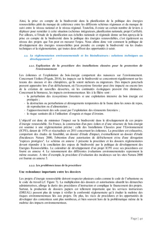 Page | 40
Ainsi, la prise en compte de la biodiversité dans la planification de la politique des énergies
renouvelables pâtit du manque de cohérence entre les différents schémas régionaux et du manque de
suivi entre le niveau national et le niveau régional. Toutefois, il existe un certain nombre de leviers à
déployer pour remédier à cette situation (schémas intégrateurs, planification nationale, projet CarHab).
Par ailleurs, si l'étude de la planification aux échelles nationale et régionale donne un bon aperçu de la
prise en compte de la biodiversité dans la politique des énergies renouvelables, c'est également au
niveau des projets que l'on peut en mesurer l'enjeu. Nous allons donc voir comment la politique de
développement des énergies renouvelables peut prendre en compte la biodiversité via les études
techniques et la réglementation, qui toutes deux offrent des opportunités à saisir.
2.2. La règlementation environnementale et les bioindicateurs : solutions techniques au
développement ?
2.2.1. Explication de la procédure des installations classées pour la protection de
l’environnement
Les éoliennes et l’exploitation du bois-énergie comportent des nuisances sur l’environnement.
Concernant l’éolien (Péguin, 2014), les impacts sur la biodiversité se concentrent régulièrement sur les
taxons des oiseaux et des chiroptères, qu’ils soient nicheurs ou migrateurs. Des impacts ponctuels
peuvent apparaitre lors d’un défrichement, où l’écosystème forestier peut être impacté ou encore lors
de la création de nouvelles dessertes, où les continuités écologiques peuvent être diminuées.
Concernant la biomasse, les impacts environnementaux liés à la filière sont :
- la perturbation des écosystèmes forestiers si une exploitation intensive du bois énergie est
pratiquée ;
- la destruction ou perturbations et dérangements temporaires de la faune dans les zones de repos,
de reproduction ou d’alimentation ;
- l’appauvrissement des sols causé par l’exploitation des rémanents forestiers ;
- le risque sanitaire dû à l’utilisation d’engrais et risque d’érosion.
L’objectif est donc de minimiser l’impact sur la biodiversité dans le développement de ces projets
d’énergie renouvelable. En France, la construction d'un parc éolien et d’une structure de bois-énergie
est soumise à une réglementation précise : celle des Installations Classées pour l’Environnement
(ICPE), datant de 1976 et réactualisée en 2011 concernant les éoliennes. La procédure est exhaustive,
comportant des études de faisabilité, un dossier d'étude d'impact, éventuellement un dossier d'étude
d'incidences Natura 2000, l'obtention d'une autorisation de défrichement et/ou d'une dérogation
"espèces protégées". Le schéma en annexe 3 présente la procédure et les dossiers réglementaires
devant répondre à la conciliation des enjeux de biodiversité par la politique de développement des
Energies Renouvelables. Le calendrier de développement d’un projet ICPE avec ses procédures est
fourni en annexe 4. Le raisonnement des différentes évaluations environnementales reprennent la
même ossature. A titre d’exemple, la procédure d’évaluation des incidences sur les sites Natura 2000
est fournie en annexe 5.
2.2.2. Les problèmes issus de la procédure
Une redondance importante entre les dossiers
Les projets d’énergie renouvelable doivent respecter plusieurs codes comme le code de l’urbanisme ou
le code du travail (cf. Figure 7). La multiplication des dossiers et autorisations alourdit les démarches
administratives, allonge la durée des procédures d’instruction et complique le financement des projets.
Surtout, la production de dossiers papiers est tellement importante que les services instructeurs
(DREAL) passent plus de temps à vérifier la conformité réglementaire qu’à étudier la maîtrise des
risques environnementaux liés aux projets. De plus, les vices de procédures et les opportunités de
développer des contentieux sont plus nombreux, et bien souvent hors de la problématique même de la
maîtrise des impacts environnementaux.
 