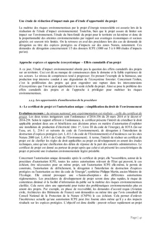 Page | 41
Une étude de réduction d’impact mais pas d’étude d’opportunité du projet
La maîtrise des risques environnementaux par le projet d’énergie renouvelable est assurée lors de la
réalisation de l’étude d’impact environnemental. Toutefois, bien que le projet assure de limiter son
impact sur l’environnement, l’étude du bien-fondé du projet pour le territoire en lui-même et donc de
la proportionnalité des atteintes environnementales par rapport aux avantages économiques et sociaux
générés est souvent très limitée. On la retrouve en aval des procédures lors des cas de demande de
dérogation au titre des espèces protégées ou d’impacts sur des zones Natura, notamment. Ces
demandes de dérogation concerneraient 1/5 des dossiers ICPE (1000 sur 5 à 6 000 études d’impacts
par/an).
Approche espèces et approche écosystémique – Effets cumulatifs d’un projet
A ce jour, l’étude d’impact environnemental aborde peu la question des effets cumulatifs des projets
sur un territoire. Ceci est dû au manque de connaissances dans le domaine et la faible expérience de
ses acteurs. Le niveau de compétences tend à progresser. En prenant l’exemple de la biomasse, une
production trop intensive conduit à une dégradation de l’écosystème forestier. Concernant l’éolien,
c’est la prolifération des projets qui peut engendrer une rupture dans les interconnexions
d’écosystèmes que l’on ne peut appréhender à la seule échelle du projet. Ainsi se pose le problème des
effets cumulatifs des projets et de l’approche à privilégier pour maîtriser les risques
environnementaux.
2.2.3. Les opportunités d’amélioration de la procédure
A - Le certificat de projet et l’autorisation unique : simplification du droit de l’environnement
Evolution en cours : Au niveau national, une expérimentation est réalisée – celle du certificat de
projet. Les deux textes instigateurs sont l’ordonnance n°2014-356 du 20 mars 2014 et le décret n°
2014-258. Selon le rapport afférent à l’ordonnance, le certificat présente l’intérêt de cristalliser le droit
applicable pendant deux ans et bénéficiera aux décisions prises en matière d’autorisation d’exploiter
une installation de production d’électricité (titre 1er
, Livre III du code de l’énergie), de IOTA (loi sur
l’eau, art. L. 214-1 et suivants du code de l’environnement), de dérogation à l’interdiction de
destruction d’espèces protégées (art. L.411-1 du code de l’Environnement) et d’incidences sur les sites
Natura 2000 (art. L.414-1 du Code de l’Environnement). A terme, l’intérêt de réaliser un certificat de
projet est de clarifier les règles de droit applicables au projet en développement en amont des études
techniques, ainsi qu’une clarification des délais de réponse de la part des autorités administratives. Le
certificat de projet est donné au porteur de projet après que celui-ci ait présenté les caractéristiques du
projet et présenté une évaluation environnementale légère préalable.
Concernant l’autorisation unique demandée après le certificat de projet, elle "rassemblera, autour de la
procédure d'autorisation ICPE, toutes les autres autorisations relevant de l'Etat qui peuvent, le cas
échéant, être nécessaires pour un même projet, soit l'autorisation ICPE elle-même, le permis de
construire, l'autorisation de défrichement, la dérogation à l'interdiction de destruction d'espèces
protégées ou l'autorisation au titre du code de l'énergie", synthétise Philippe Martin, ancien Ministre de
l’Ecologie. Elle entend provoquer une « fusion-absorption » des différentes autorisations
réglementaires. Les procédures de développement de projet seront donc plus rapides, le risque de
contentieux diminué et la facilité d’information du public sur la maîtrise des risques environnementaux
clarifiée. Cela ouvre alors une opportunité pour traiter des problématiques environnementales plus en
amont des projets. Par exemple, en phase de recevabilité, les demandes d’accord requis (Aviation
civile, Architectes des Bâtiments de France) sont demandées au même titre que l’avis consultatif du
Conseil National de la Protection de la Nature (CNPN) le cas échéant. Cela permet d’enlever
l’incohérence actuelle qu’une autorisation ICPE peut être fournie alors même qu’il y a des impacts
résiduels sur les espèces protégées. L’objectif est donc double : pouvoir refuser rapidement un projet
 