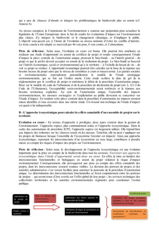 Page | 42
qui a peu de chances d’aboutir et intégrer les problématiques de biodiversité plus en amont (cf.
Annexe 6).
Au niveau européen, la Commission de l’environnement a soutenu une proposition pour actualiser la
législation de l’Union Européenne dans le but de rendre les évaluations d’impact sur l’environnement
plus claires, d’y intégrer la biodiversité et le changement climatique, et d’impliquer le public.
L’objectif sous-jacent est, à l’instar de l’évolution au niveau national, d’éviter les conflits d’intérêts.
Le texte conclu a été adopté ce mercredi par 46 voix pour, 8 voix contre, et 2 abstentions.
Piste de réflexion : Selon nous, l’évolution en cours est bonne. Elle pourrait être améliorée en
réalisant une étude d’opportunité en amont du certificat de projet et rendre conséquemment l’étude
d’impact la pièce centrale de l’autorisation unique, prouvant le bien-fondé – ou l’intérêt général – du
projet et que le préfet devrait accepter en amont de la réalisation du projet. Le bien-fondé se baserait
sur l’intérêt économique, social et environnemental qu’a le territoire – à l’échelle du bassin de vie – de
voir ce projet se réaliser. L’opportunité économique pourrait être calculée sur la base de la réponse aux
besoins locaux du projet ainsi que le niveau de retombées à court et moyen terme. Les parties sociales
et environnementales reprendraient potentiellement le modèle de l’étude stratégique
environnementale, qui se fait sur l’éolien marin. Cette étude scellera la date de gel de la
réglementation par le certificat de projet et entérinera le début de la procédure d’autorisation unique.
Basé sur le modèle du code de l’urbanisme et de la procédure de déclaration de projet (art. L.121-2 du
Code de l’Urbanisme), l’acceptabilité socio-environnementale serait renforcée et la réponse aux
besoins territoriaux explicitée. Au sein de l’autorisation unique, l’ensemble des impacts
environnementaux, les mesures envisagées et l’explicitation au public devraient se concentrer sur
l’étude d’impact. En rendant cette pièce centrale dans la procédure d’autorisation, les impacts seraient
mieux identifiés et tous recensés dans une même étude. Un résumé non technique de l’étude d’impact
est quant à lui indispensable.
B - L’approche écosystémique pour calculer les effets cumulatifs d’un ensemble de projets sur le
territoire
Evolution en cours : En termes d’approche à privilégier, deux types existent dans la gestion de
l’environnement : l’approche espèce, plus communément usitée et l’approche écosystémique. Dans le
cadre des autorisations de procédure ICPE, l’approche espèce est largement utilisée. Elle répond bien
aux impacts des éoliennes sur les chauves-souris ou les oiseaux. Toutefois, elle ne peut s’appliquer sur
les projets de biomasse lorsque l’ensemble de l’écosystème forestier est impacté. Ainsi, une approche
écosystémique, reprenant les interconnexions d’un écosystème au sens large, contribuera à prendre
mieux en compte les risques d’impact des projets sur l’environnement.
Piste de réflexion : Selon nous, le développement de l’approche écosystémique est une évolution
importante pour la prise en compte de la biodiversité dans tous les secteurs. Favoriser une approche
écosystémique dans l’étude d’opportunité serait donc un atout. En effet, la mise en lumière des
interconnexions fonctionnelles et biologiques en amont du projet réduirait le risque d’impact
environnemental. Conséquemment, elle provoquerait une prise en compte des effets cumulatifs des
projets, dont les interconnexions seraient rendues visibles. La décision des porteurs de projets et des
autorités administratives s’en verrait facilitée pour autoriser la poursuite de la procédure d’autorisation
unique. La détermination des interconnexions fonctionnelles se ferait conjointement entre les porteurs
de projets – qui seront tenus d’être avertis sur l’effet global de leur projet -, les services techniques des
collectivités territoriales et les autorités environnementales régionales pour coordonner l’action
publique.
 