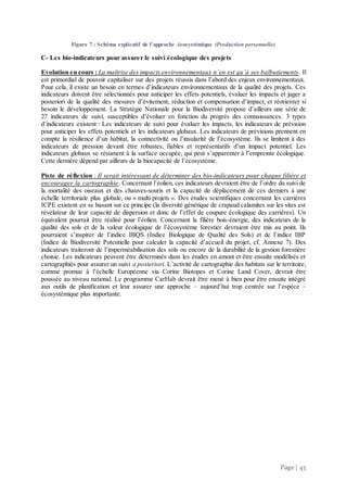 Page | 43
Figure 7 : Schéma explicatif de l'approche écosystémique (Production personnelle)
C- Les bio-indicateurs pour assurer le suivi écologique des projets
Evolution en cours : La maîtrise des impactsenvironnementaux n’en est qu’à ses balbutiements. Il
est primordial de pouvoir capitaliser sur des projets réussis dans l’abord des enjeux environnementaux.
Pour cela, il existe un besoin en termes d’indicateurs environnementaux de la qualité des projets. Ces
indicateurs doivent être sélectionnés pour anticiper les effets potentiels, évaluer les impacts et juger a
posteriori de la qualité des mesures d’évitement, réduction et compensation d’impact, et réorienter si
besoin le développement. La Stratégie Nationale pour la Biodiversité propose d’ailleurs une série de
27 indicateurs de suivi, susceptibles d’évoluer en fonction du progrès des connaissances. 3 types
d’indicateurs existent : Les indicateurs de suivi pour évaluer les impacts, les indicateurs de prévision
pour anticiper les effets potentiels et les indicateurs globaux. Les indicateurs de prévisions prennent en
compte la résilience d’un habitat, la connectivité ou l’insularité de l’écosystème. Ils se limitent à des
indicateurs de pression devant être robustes, fiables et représentatifs d’un impact potentiel. Les
indicateurs globaux se résument à la surface occupée, qui peut s’apparenter à l’empreinte écologique.
Cette dernière dépend par ailleurs de la biocapacité de l’écosystème.
Piste de réflexion : Il serait intéressant de déterminer des bio-indicateurs pour chaque filière et
encourager la cartographie. Concernant l’éolien, ces indicateurs devraient être de l’ordre du suivi de
la mortalité des oiseaux et des chauves-souris et la capacité de déplacement de ces derniers à une
échelle territoriale plus globale, ou « multi-projets ». Des études scientifiques concernant les carrières
ICPE existent en se basant sur ce principe (la diversité génétique de crapaud calamites sur les sites est
révélateur de leur capacité de dispersion et donc de l’effet de coupure écologique des carrières). Un
équivalent pourrait être réalisé pour l’éolien. Concernant la filière bois-énergie, des indicateurs de la
qualité des sols et de la valeur écologique de l’écosystème forestier devraient être mis au point. Ils
pourraient s’inspirer de l’indice IBQS (Indice Biologique de Qualité des Sols) et de l’indice IBP
(Indice de Biodiversité Potentielle pour calculer la capacité d’accueil du projet, cf. Annexe 7). Des
indicateurs traiteront de l’imperméabilisation des sols ou encore de la durabilité de la gestion forestière
choisie. Les indicateurs peuvent être déterminés dans les études en amont et être ensuite modélisés et
cartographiés pour assurer un suivi a posteriori. L’activité de cartographie des habitats sur le territoire,
comme promue à l’échelle Européenne via Corine Biotopes et Corine Land Cover, devrait être
poussée au niveau national. Le programme CarHab devrait être mené à bien pour être ensuite intégré
aux outils de planification et leur assurer une approche – aujourd’hui trop centrée sur l’espèce –
écosystémique plus importante.
 