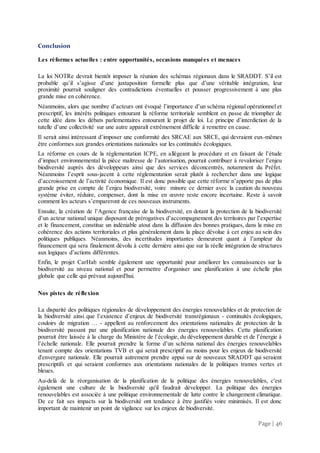 Page | 46
Conclusion
Les réformes actuelles : entre opportunités, occasions manquées et menaces
La loi NOTRe devrait bientôt imposer la réunion des schémas régionaux dans le SRADDT. S’il est
probable qu’il s’agisse d’une juxtaposition formelle plus que d’une véritable intégration, leur
proximité pourrait souligner des contradictions éventuelles et pousser progressivement à une plus
grande mise en cohérence.
Néanmoins, alors que nombre d’acteurs ont évoqué l’importance d’un schéma régional opérationnel et
prescriptif, les intérêts politiques entourant la réforme territoriale semblent en passe de triompher de
cette idée dans les débats parlementaires entourant le projet de loi. Le principe d’interdiction de la
tutelle d’une collectivité sur une autre apparaît extrêmement difficile à remettre en cause.
Il serait ainsi intéressant d’imposer une conformité des SRCAE aux SRCE, qui devraient eux-mêmes
être conformes aux grandes orientations nationales sur les continuités écologiques.
La réforme en cours de la réglementation ICPE, en allégeant la procédure et en faisant de l’étude
d’impact environnemental la pièce maîtresse de l’autorisation, pourrait contribuer à revaloriser l’enjeu
biodiversité auprès des développeurs ainsi que des services déconcentrés, notamment du Préfet.
Néanmoins l’esprit sous-jacent à cette réglementation serait plutôt à rechercher dans une logique
d’accroissement de l’activité économique. Il est donc possible que cette réforme n’apporte pas de plus
grande prise en compte de l’enjeu biodiversité, voire minore ce dernier avec la caution du nouveau
système éviter, réduire, compenser, dont la mise en œuvre reste encore incertaine. Reste à savoir
comment les acteurs s’empareront de ces nouveaux instruments.
Ensuite, la création de l’Agence française de la biodiversité, en dotant la protection de la biodiversité
d’un acteur national unique disposant de prérogatives d’accompagnement des territoires par l’expertise
et le financement, constitue un indéniable atout dans la diffusion des bonnes pratiques, dans la mise en
cohérence des actions territoriales et plus généralement dans la place dévolue à cet enjeu au sein des
politiques publiques. Néanmoins, des incertitudes importantes demeurent quant à l’ampleur du
financement qui sera finalement dévolu à cette dernière ainsi que sur la réelle intégration de structures
aux logiques d’actions différentes.
Enfin, le projet CarHab semble également une opportunité pour améliorer les connaissances sur la
biodiversité au niveau national et pour permettre d'organiser une planification à une échelle plus
globale que celle qui prévaut aujourd'hui.
Nos pistes de réflexion
La disparité des politiques régionales de développement des énergies renouvelables et de protection de
la biodiversité ainsi que l’existence d’enjeux de biodiversité transrégionaux - continuités écologiques,
couloirs de migration … - appellent au renforcement des orientations nationales de protection de la
biodiversité passant par une planification nationale des énergies renouvelables. Cette planification
pourrait être laissée à la charge du Ministère de l’écologie, du développement durable et de l’énergie à
l’échelle nationale. Elle pourrait prendre la forme d’un schéma national des énergies renouvelables
tenant compte des orientations TVB et qui serait prescriptif au moins pour les enjeux de biodiversité
d'envergure nationale. Elle pourrait autrement prendre appui sur de nouveaux SRADDT qui seraient
prescriptifs et qui seraient conformes aux orientations nationales de la politiques trames vertes et
bleues.
Au-delà de la réorganisation de la planification de la politique des énergies renouvelables, c'est
également une culture de la biodiversité qu'il faudrait développer. La politique des énergies
renouvelables est associée à une politique environnementale de lutte contre le changement climatique.
De ce fait ses impacts sur la biodiversité ont tendance à être justifiés voire minimisés. Il est donc
important de maintenir un point de vigilance sur les enjeux de biodiversité.
 