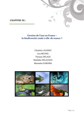 Page | 47
CHAPITRE III :
Gestion de l’eau en France :
la biodiversité coule-t-elle de source ?
Charlotte ALESSIO
Liza BEUNEL
Thomas DELAGE
Mathilde DELAUNAY
Mamadou KARAMA
 