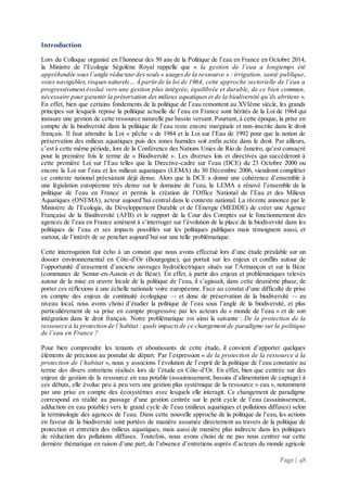 Page | 48
Introduction
Lors du Colloque organisé en l’honneur des 50 ans de la Politique de l’eau en France en Octobre 2014,
la Ministre de l’Ecologie Ségolène Royal rappelle que « la gestion de l’eau a longtemps été
appréhendée sous l’angle réducteurdes seuls « usagesde la ressource » : irrigation, santé publique,
voies navigables, risques naturels… À partirde la loi de 1964, cette approche sectorielle de l’eau a
progressivement évolué vers une gestion plus intégrée, équilibrée et durable, de ce bien commun,
nécessaire pourgarantir la préservation des milieux aquatiques et de la biodiversité qu’ils abritent ».
En effet, bien que certains fondements de la politique de l’eau remontent au XVIème siècle, les grands
principes sur lesquels repose la politique actuelle de l’eau en France sont hérités de la Loi de 1964 qui
instaure une gestion de cette ressource naturelle par bassin versant. Pourtant, à cette époque, la prise en
compte de la biodiversité dans la politique de l’eau reste encore marginale et non-inscrite dans le droit
français. Il faut attendre la Loi « pêche » de 1984 et la Loi sur l’Eau de 1992 pour que la notion de
préservation des milieux aquatiques puis des zones humides soit enfin actée dans le droit. Par ailleurs,
c’est à cette même période, lors de la Conférence des Nations Unies de Rio de Janeiro, qu’est consacré
pour la première fois le terme de « Biodiversité ». Les diverses lois et directives qui succèderont à
cette première Loi sur l’Eau telles que la Directive-cadre sur l’eau (DCE) du 23 Octobre 2000 ou
encore la Loi sur l’eau et les milieux aquatiques (LEMA) du 30 Décembre 2006, viendront compléter
ce contexte national préexistant déjà dense. Alors que la DCE a donné une cohérence d’ensemble à
une législation européenne très dense sur le domaine de l’eau, la LEMA a rénové l’ensemble de la
politique de l’eau en France et permis la création de l’Office National de l’Eau et des Milieux
Aquatiques (ONEMA), acteur aujourd’hui central dans le contexte national. La récente annonce par le
Ministère de l’Ecologie, du Développement Durable et de l’Energie (MEDDE) de créer une Agence
Française de la Biodiversité (AFB) et le rapport de la Cour des Comptes sur le fonctionnement des
agences de l’eau en France amènent à s’interroger sur l’évolution de la place de la biodiversité dans les
politiques de l’eau et ses impacts possibles sur les politiques publiques mais témoignent aussi, et
surtout, de l’intérêt de se pencher aujourd’hui sur une telle problématique.
Cette interrogation fait écho à un constat que nous avons effectué lors d’une étude préalable sur un
dossier environnemental en Côte-d’Or (Bourgogne), qui portait sur les enjeux et conflits autour de
l’opportunité d’arasement d’anciens ouvrages hydroélectriques situés sur l’Armançon et sur la Bèze
(communes de Semur-en-Auxois et de Bèze). En effet, à partir des enjeux et problématiques relevés
autour de la mise en œuvre locale de la politique de l’eau, il s’agissait, dans cette deuxième phase, de
porter ces réflexions à une échelle nationale voire européenne. Face au constat d’une difficulté de prise
en compte des enjeux de continuité écologique –- et donc de préservation de la biodiversité –- au
niveau local, nous avons choisi d’étudier la politique de l’eau sous l’angle de la biodiversité, et plus
particulièrement de sa prise en compte progressive par les acteurs du « monde de l’eau » et de son
intégration dans le droit français. Notre problématique est ainsi la suivante : De la protection de la
ressource à la protection de l’habitat : quels impactsde ce changement de paradigme sur la politique
de l’eau en France ?
Pour bien comprendre les tenants et aboutissants de cette étude, il convient d’apporter quelques
éléments de précision au postulat de départ. Par l’expression « de la protection de la ressource à la
protection de l’habitat », nous y associons l’évolution de l’esprit de la politique de l’eau constatée au
terme des divers entretiens réalisés lors de l’étude en Côte-d’Or. En effet, bien que centrée sur des
enjeux de gestion de la ressource en eau potable (assainissement, bassins d’alimentation de captage) à
ces débuts, elle évolue peu à peu vers une gestion plus systémique de la ressource « eau », notamment
par une prise en compte des écosystèmes avec lesquels elle interagit. Ce changement de paradigme
correspond en réalité au passage d’une gestion centrée sur le petit cycle de l’eau (assainissement,
adduction en eau potable) vers le grand cycle de l’eau (milieux aquatiques et pollutions diffuses) selon
la terminologie des agences de l’eau. Dans cette nouvelle approche de la politique de l’eau, les actions
en faveur de la biodiversité sont portées de manière assumée directement au travers de la politique de
protection et entretien des milieux aquatiques, mais aussi de manière plus indirecte dans les politiques
de réduction des pollutions diffuses. Toutefois, nous avons choisi de ne pas nous centrer sur cette
dernière thématique en raison d’une part, de l’absence d’entretiens auprès d’acteurs du monde agricole
 