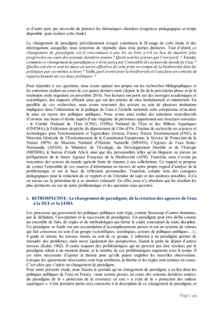Page | 49
et d’autre part, par nécessité de prioriser les thématiques abordées (exigences pédagogiques et temps
disponible pour réaliser cette étude).
Le changement de paradigme précédemment évoqué constituera le fil rouge de cette étude et des
interrogations auxquelles nous tenterons de répondre dans trois parties distinctes. Tout d’abord, ce
changement de paradigme est-il concomitant à une loi ou bien a-t-il eu lieu de manière plus
progressive au cours dessoixante dernières années? Quelssont les acteurs qui l’ont porté ? Ensuite,
comment ce changement de paradigme a-t-il été perçu par l’ensemble desacteursdu monde de l’eau ?
Quelles ont été et sont les mises en œuvre effectives de cette prise en compte de la biodiversité dansles
politiques par cesmêmes acteurs ? Enfin, quel avenir pourla biodiversité et l’eau dans un contexte de
rapprochement de ces deux politiques ?
Pour répondre à ces questions, nous avons appuyé nos propos sur les recherches bibliographiques et
les entretiens réalisés au cours de ces quatre derniers mois (depuis la fin de la précédente phase et de la
restitution orale organisée en novembre 2014). Nos lectures ont porté sur des ouvrages académiques et
scientifiques, des rapports officiels ainsi que sur des articles de sites institutionnels et ministériels. En
parallèle de ces recherches, nous avons rencontré des acteurs au sein de plusieurs institutions
impliquées dans l’élaboration de la politique de l’eau à l’échelle nationale voire européenne et/ou dans
la mise en œuvre des politiques publiques. Nous avons ainsi réalisé des entretiens semi-directifs
d’environ une heure et demie auprès d’une vingtaine de personnes appartenant aux structures suivantes
: le Comité National de l’Eau (CNE), l’Office National de l’Eau et des Milieux Aquatiques
(ONEMA),la Fédération de pêche du département de Côte-d’Or, l’Institut de recherche en sciences et
technologies pour l'environnement et l'agriculture (Irstea), France Nature Environnement (FNE), la
Direction Générale de l’Environnement de la Commission Européenne, le Service de Protection de la
Nature (SPN) du Muséum National d’Histoire Naturelle (MNHN), l’Agence de l’eau Seine-
Normandie (AESN), le Ministère de l’Ecologie, du Développement Durable et de l’Energie
(MEDDE), le bureau d’étude AScA ainsi que des personnalités telles qu’un blogueur ou encore un
préfigurateur de la future Agence Française de la Biodiversité (AFB). Toutefois, nous n’avons pu
rencontrer des acteurs du monde agricole faute de réponse à nos sollicitations. Ce rapport se propose
de croiser l’ensemble de ces sources d’information au travers de notre propre regard d’analyse de la
problématique et sur la base de réflexions personnelles. Toutefois, compte tenu des consignes
pédagogiques pour la rédaction de ce rapport et de l’étendue du sujet et des analyses possibles, il n’a
en aucun cas la prétention de à se montrer exhaustif. En effet, nous n’y abordons que les résultats les
plus pertinents au vue de notre problématique et des questions sous-jacentes.
1. RETROSPECTIVE : Le changementde paradigme, de la création des agences de l’eau
à la DCE et la LEMA
Les processus qui gouvernent les politiques publiques sont régis, comme beaucoup d’autres domaines,
par la définition, l’acceptation et la succession de paradigmes. Un paradigme peut être défini comme
un ensemble de faits, de règles et de méthodologies qui forme le cadre conceptuel de toute discipline.
Un paradigme se fonde sur une accumulation d’accomplissements passés et sur un système de valeurs
qui fait consensus au sein d’un groupe (scientifiques, sociologues, acteurs de politiques publiques…) ;
il guide et oriente les travaux menés au sein de ce groupe. L’adhésion à un paradigme permet de
résoudre des problèmes, mais ouvre également des perspectives, fournit le point de départ d’autres
travaux (Kuhn, 1962). Il existe toujours des problématiques qui ne peuvent pas être résolues par le
paradigme admis à un moment donné, et le nombre de ces problématiques augmente avec le temps. Il
est alors nécessaire d’ajuster la théorie pour qu’elle puisse englober les nouvelles observations.
Lorsque les ajustements nécessaires sont trop nombreux, la théorie et les règles sont remises en cause.
C’est alors que s’opère un changement de paradigme.
Pour notre présente étude, nous faisons le postulat qu’un changement de paradigme a eu lieu dans les
politiques publiques de l’eau en France : nous serions passés, au cours des soixante dernières années,
du paradigme de la « protection de la ressource en eau » à celui de la « protection des milieux
aquatiques ». Cette première partie sera consacrée à la description de ce changement de paradigme, et
 