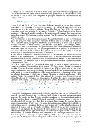 Page | 50
à l’analyse de ses composantes à travers le prisme d’une rétrospective historique des politiques de
l’eau en France depuis les années 1960. Nous verrons dans quelle mesure et sur quelles bases il nous
est possible de faire le constat d’un changement de paradigme en faveur de la biodiversité dans les
politiques de l’eau.
1.1. Rôle des agences de l’eau à leur création en 1964
Pendant la période dite des « Trente Glorieuses », la France connaît à la fois une forte croissance
économique et une expansion démographique importante. Une volonté de modernisation du pays
prédomine au sein des politiques publiques (Narcy, Chevillotte et Poux, 2010). La croissance
économique amène à une explosion des besoins pour l’industrie et l’indépendance énergétique du pays
(nucléaire…). Alors que la population de plus en plus nombreuse est demandeuse d’une eau potable de
qualité, la croissance démographique constitue justement l’une des causes d’une augmentation de la
pollution de l’eau.
Pour pouvoir assurer le projet de modernisation de la France tout en tentant de gérer les problèmes de
qualité des eaux, sont créées les agences financières de bassin dans le cadre de la Loi sur l’eau de
1964. Au nombre de six, ces agences ont chacune la responsabilité de la gestion d’un ou plusieurs
bassin(s) versant(s) : Adour-Garonne, Artois-Picardie, Rhin-Meuse, Loire-Bretagne, Rhône-
Méditerranée-Corse, Seine-Normandie. Plus particulièrement, elles fixent le montant des redevances
percevables auprès des usagers de l’eau (pour le prélèvement ou la pollution) et redistribuent ces
redevances auprès des maîtres d’ouvrage. Les agences sont associées à des Comités de bassin, qui
mettent en place des programmes quinquennaux d’intervention.
A cette époque, les termes de « milieux aquatiques » ou de « biodiversité » sont absents des discours
politiques et des règlementations. Les problématiques liées à la pollution de l’eau sont appréhendées
uniquement par le prisme de l’augmentation de la demande en eau potable. Les préoccupations des
gestionnaires de l’eau d’intervenir dans la gestion des espaces et des milieux aquatiques restent peu
exprimées (Narcy, 2004).
En 1974, le Comité national de l’eau rédige le Livre blanc de l’eau en France, qui constitue la
synthèse des six Livres blancs de l’eau des six bassins (1970). Deux registres d’action importants sont
identifiés; d’une part, la gestion quantitative de l’eau pour ses différents usages dans un contexte de
pression croissante sur la ressource (« traitement des eaux [pour les] rendre aptes aux usages auxquels
on les destine », « réseau de distribution », « bilan ressources-besoins »…), d’autre part, la lutte contre
les pollutions domestiques et industrielles (« stations d’épuration », « indicateurs chimiques »). Ces
registres d’action s’accompagnent d’une vision utilitariste des ressources naturelles qui, n’étant pas
inépuisables, doivent être protégées. Les préoccupations de gestion des espaces en tant que milieux
aquatiques sont absentes. Les rivières sont considérées comme de simples axes fournissant une
ressource en eau. Pour lutter contre les inondations par exemple, le Livre blanc préconise la
construction de structures physiques comme les digues et les barrages.
1.2. Amorce d’un changement de philosophie, prise de conscience et évolution du
vocabulaire dans les lois
Les nouvelles connaissances produites par la recherche scientifique, ainsi que leur diffusion efficace
auprès des acteurs de l’eau, vont peu à peu faire pencher la balance en faveur de la gestion des milieux
aquatiques. En premier lieu, il est démontré les milieux aquatiques sont fragiles et qu’ils disparaissent
de façon accélérée depuis les années 1960 ; que la pollution de ces milieux est causée en partie par le
ruissellement pluvial provenant des villes, dans un contexte d’augmentation des pollutions dues aux
nitrates et aux pesticides. D’autre part, il s’avère que les inondations peuvent être fortement limitées si
on fournit aux eaux un « espace de liberté », si les crues peuvent s’épandre naturellement dans le lit
majeur de la rivière. Enfin et surtout, les scientifiques démontrent que les zones humides ont un
important rôle de régulation des flux polluants. Il existe des espaces générant des flux (tels que les
surfaces agricoles) et d’autres types d’espaces qui sont en mesure de réguler ces flux ; c’est le cas des
zones humides. Ces dernières deviennent alors fondamentales aux yeux des gestionnaires de l’eau, au-
delà de leur patrimoine écologique exceptionnel (Narcy, 2004). Même si l’essentiel du budget des
agences (plus de 80%) reste consacré à la gestion des flux et de la pollution, la gestion des espaces et
 