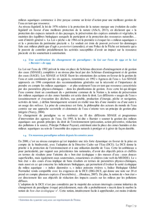 Page | 51
milieux aquatiques commence à être perçue comme un levier d’action pour une meilleure gestion de
l’eau en tant que ressource.
Au niveau législatif, la loi de 1976 relative à la protection de la nature marque une évolution du cadre
législatif en faveur d’une meilleure protection de la nature (AScA, 2013), en déclarant que « la
protection des espaces naturels et des paysages, la préservation des espèces animales et végétales, le
maintien des équilibres biologiques auxquels ils participent et la protection des ressources naturelles…
sont d’intérêt général ». La Loi « pêche » de 1984 est la première à évoquer les « milieux aquatiques »
et la « protection du patrimoine piscicole ». Le souhait est émis de pouvoir prévenir les dommages
faits aux milieux plutôt que d’agir a posteriori (amendes), et une Police de la Pêche est instaurée qui a
le pouvoir de contrôler préalablement les activités susceptibles d’avoir un impact sur la ressource
piscicole en les soumettant à autorisation.
1.3. Une accélération du changement de paradigme : la Loi sur l’eau de 1992 et la Loi
« Barnier » de 1995
La Loi sur l’eau de 1992 prévoit la mise en place de Schémas directeurs d'aménagement et de gestion
des eaux (SDAGE), complétés à un niveau plus local par des Schémas d'aménagement et de gestion
des eaux (SAGE). Les SDAGE et SAGE fixent les orientations des actions en faveur de la gestion de
l’eau et sont coordonnés par les six agences, renommées en 1992 « Agences de l’eau ». Les SDAGE
approuvés en 1996 comportent des recommandations générales sur la nécessité et l’importance de
prendre en compte les milieux aquatiques – et plus seulement l’eau en tant que ressource caractérisée
par des paramètres physico-chimiques – dans les planifications de gestion. Avec cette loi qui désigne
l’eau comme étant un constituant du « patrimoine commun de la Nation », la notion de préservation
des milieux aquatiques et des zones humides est actée dans le droit. Les différents « usages de l’eau »
(assainissement et évacuation des déchets, eau potable, production d’énergie, pêche et navigation,
activités de loisir...) définis historiquement seraient en réalité tous liés d’une manière ou d’une autre à
un usage des milieux. La prise de conscience est forte, la philosophie des acteurs du monde de l’eau
centrée sur une approche sectorielle et cloisonnée de l’eau s’oriente vers un principe de gestion plus
intégrée (Narcy, 2004).
Le changement de paradigme va se renforcer au fil des différents SDAGE et programmes
d’intervention des agences de l’eau. En 1995, la loi dite « Barnier » soumet la gestion des milieux
aquatiques aux grands principes du droit de l’environnement (précaution, action préventive, réduction
des pollutions à la source, Principe Pollueur Payeur), entérinant ainsi la place des zones humides et des
milieux aquatiques au sein de l’ensemble des espaces naturels à protéger et à gérer de façon durable.
1.4. Un nouveau paradigme admis depuis les années 2000
En 2000, c’est au niveau européen qu’est impulsée une très forte dynamique en faveur de la prise en
compte de la biodiversité, avec l’adoption de la Directive Cadre sur l’Eau (DCE). La DCE donne la
priorité à la protection de l’environnement et à une utilisation durable de l’eau. Cette loi ambitieuse a
pour particularité, par rapport aux précédentes lois nationales, d’avoir des objectifs précis et chiffrés
en termes de résultats pour l’atteinte du « bon état écologique » des masses d’eau : eaux douces
superficielles, mais également eaux souterraines, estuariennes et côtières (site web du MEDDE). Le «
bon état » des cours d’eau implique de bons résultats en termes de paramètres physico-chimiques,
mais aussi en ce qui concerne les indicateurs biologiques, qui permettent d’évaluer la santé écologique
du milieu aquatique : « indice diatomées », « indice poissons rivières », Indice Biologique Global
Normalisé rendu compatible avec les exigences de la DCE (IBG-DCE, qui donne une note sur 20 et
prend en compte plusieurs espèces d’invertébrés)… (Bouleau, 2007). De plus, la notion de « bon état »
est directement liée aux objectifs de réduction des impacts causés sur les milieux par les pollutions
diffuses.
L’adoption de la DCE n’est pas considérée par la majorité des acteurs interrogés comme initiatrice du
changement de paradigme évoqué précédemment, mais elle a probablement « inscrit dans le marbre la
notion de bon état écologique »3
. Cette notion, intuitivement facile à appréhender, est moins évidente
3 Entretien du 13 janvier 2015 avec un représentant de l’Irstea
 