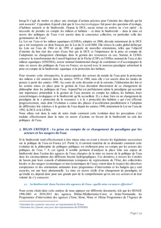 Page | 52
lorsqu’il s’agit de mettre en place une stratégie d’actions précises pour l’atteinte des objectifs qui lui
sont associés4
. Cependant, il paraît clair que le bon état écologique fait poser des questions d’écologie,
d’habitats naturels et de biodiversité. Depuis la DCE, aucun retour en arrière ne s’est opéré ; la
nécessité de prendre en compte les milieux et habitats – et donc la biodiversité – dans la mise en
œuvre des politiques de l’eau s’est ancrée dans la conscience collective, en particulier celle des
gestionnaires de l’eau5
.
La Loi sur l’eau et les milieux aquatiques (LEMA), adoptée en 2006, découle notamment de la DCE
qui a été transposée en droit français par la Loi du 21 avril 2004. Elle rénove le cadre global défini par
les Lois sur l’eau de 1964 et de 1992 et apporte de nouvelles orientations, telles que l’objectif
d’atteinte du bon état des cours d’eau fixé par la DCE et l’importance de la prise en compte de
l’adaptation au changement climatique dans la gestion des ressources en eau. Surtout, la LEMA
consacre la transformation du Conseil Supérieur de la Pêche (CSP) en l’Office national de l’eau et des
milieux aquatiques (ONEMA), acteur national fondamental chargé de coordonner et d’accompagner la
mise en œuvre des politiques de l’eau en France, en accord avec le nouveau paradigme admettant la
prise en compte de la biodiversité aquatique et la protection des habitats.
Pour résumer cette rétrospective, la préoccupation des acteurs du monde de l’eau pour la protection
des milieux a été amorcée dans les années 1970 et 1980, mais elle s’est ancrée dans les modes de
pensée à partir des années 1990. Au cours de cette décennie et de la suivante, l’élaboration des lois et
les actions mises en place pour la gestion de l’eau découlent directement de ce changement de
philosophie dans les politiques de l’eau. Aujourd’hui est parfaitement admis le paradigme qui accorde
une importance primordiale à la gestion de l’eau prenant en compte les milieux, les habitats, leurs
caractéristiques écologiques et la biodiversité qu’ils accueillent. Il y a donc bien eu un changement de
paradigme de la « protection de la ressource » à la « protection des habitats » qui s’est effectué
progressivement, mais dont l’évolution a connu des phases d’accélération parallèlement à l’adoption
de différentes lois relatives à la gestion de l’eau depuis les années 1990, notamment la Loi sur l’eau de
1992, la DCE et la LEMA.
Nous allons voir dans la suite de notre étude comment cette évolution dans les perceptions s’est
traduite effectivement dans la mise en œuvre d’actions en faveur de la biodiversité au sein des
politiques de l’eau.
2. BILAN CRITIQUE : La prise en compte de ce changement de paradigme par les
acteurs et les usagers de l’eau
Si la biodiversité tend effectivement à être mieux mise en avant à travers les législations successives
sur la politique de l’eau en France (cf. Partie I), il convient toutefois de se demander comment cette
évolution de la philosophie de politiques publiques est réellement prise en compte par les acteurs des
politiques de l’eau ? A cet égard, il semble pertinent d’analyser la place faite aux enjeux de
biodiversité dans l’action des agences de l’eau, chargées de la mise en œuvre de la politique de l’eau
dans les circonscriptions des différents bassins hydrographiques. Ces dernières, à travers les Comités
de bassin puis leurs conseils d’administration (composés de représentants de l’Etat, des collectivités
locales et des usagers économiques et non économiques de l’eau), votent dans le respect des directives
européennes et des orientations nationales leurs programmes d’intervention et les budgets qui y sont
associés, sur une base pluriannuelle. La mise en œuvre réelle d’un changement de paradigme, tel
qu’étudié ici, dépend donc pour une grande part de la compréhension qu’en ont ces acteurs et de leur
volonté de s’y consacrer.
2.1. La biodiversité dans l’action des agences de l’eau : quelle mise en œuvre effective?
Nous avons choisi dans cette analyse de nous appuyer sur différents documents, tels que les SDAGE
1996-2001 et 2010-2015 des agences Rhône-Méditerranée-Corse et Seine-Normandie, les
Programmes d’intervention des agences (7ème, 8ème, 9ème et 10ème Programmes de l’Agence de
4 Entretien du 23 janvier 2015 avec un représentant de l’Irstea
5 Entretien du 7 janvier 2015 avec des représentants de l’ONEMA
 