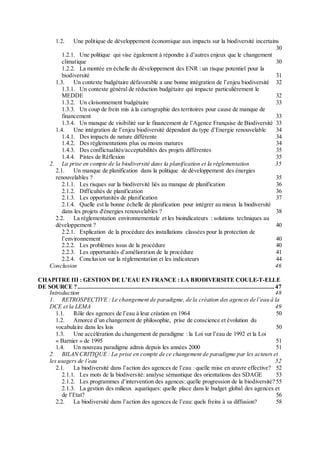 1.2. Une politique de développement économique aux impacts sur la biodiversité incertains
30
1.2.1. Une politique qui vise également à répondre à d’autres enjeux que le changement
climatique 30
1.2.2. La montée en échelle du développement des ENR : un risque potentiel pour la
biodiversité 31
1.3. Un contexte budgétaire défavorable a une bonne intégration de l’enjeu biodiversité 32
1.3.1. Un contexte général de réduction budgétaire qui impacte particulièrement le
MEDDE 32
1.3.2. Un cloisonnement budgétaire 33
1.3.3. Un coup de frein mis à la cartographie des territoires pour cause de manque de
financement 33
1.3.4. Un manque de visibilité sur le financement de l’Agence Française de Biodiversité 33
1.4. Une intégration de l’enjeu biodiversité dépendant du type d’Energie renouvelable 34
1.4.1. Des impacts de nature différente 34
1.4.2. Des réglementations plus ou moins matures 34
1.4.3. Des conflictualités/acceptabilités des projets différentes 35
1.4.4. Pistes de Réflexion 35
2. La prise en compte de la biodiversité dans la planification et la réglementation 35
2.1. Un manque de planification dans la politique de développement des énergies
renouvelables ? 35
2.1.1. Les risques sur la biodiversité liés au manque de planification 36
2.1.2. Difficultés de planification 36
2.1.3. Les opportunités de planification 37
2.1.4. Quelle est la bonne échelle de planification pour intégrer au mieux la biodiversité
dans les projets d'énergies renouvelables ? 38
2.2. La règlementation environnementale et les bioindicateurs : solutions techniques au
développement ? 40
2.2.1. Explication de la procédure des installations classées pour la protection de
l’environnement 40
2.2.2. Les problèmes issus de la procédure 40
2.2.3. Les opportunités d’amélioration de la procédure 41
2.2.4. Conclusion sur la réglementation et les indicateurs 44
Conclusion 46
CHAPITRE III : GESTION DE L’EAU EN FRANCE : LA BIODIVERSITE COULE-T-ELLE
DE SOURCE ?.......................................................................................................................... 47
Introduction 48
1. RETROSPECTIVE : Le changement de paradigme, de la création des agences de l’eau à la
DCE et la LEMA 49
1.1. Rôle des agences de l’eau à leur création en 1964 50
1.2. Amorce d’un changement de philosophie, prise de conscience et évolution du
vocabulaire dans les lois 50
1.3. Une accélération du changement de paradigme : la Loi sur l’eau de 1992 et la Loi
« Barnier » de 1995 51
1.4. Un nouveau paradigme admis depuis les années 2000 51
2. BILAN CRITIQUE : La prise en compte de ce changement de paradigme par les acteurs et
les usagers de l’eau 52
2.1. La biodiversité dans l’action des agences de l’eau : quelle mise en œuvre effective? 52
2.1.1. Les mots de la biodiversité: analyse sémantique des orientations des SDAGE 53
2.1.2. Les programmes d’intervention des agences: quelle progression de la biodiversité? 55
2.1.3. La gestion des milieux aquatiques: quelle place dans le budget global des agences et
de l’Etat? 56
2.2. La biodiversité dans l’action des agences de l’eau: quels freins à sa diffusion? 58
 