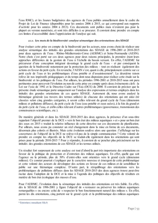 Page | 53
l’eau RMC), et les Jaunes budgétaires des agences de l’eau publiés annuellement dans le cadre du
Projet de Loi de Finance (disponibles pour les années 2006 à 2015, ce qui correspond aux rapports
d’activité pour les années 2004 à 2013). Ces documents sont publics mais n’existent pas pour la
plupart en version numérisée, et sont très difficiles à se procurer. Il convient donc prendre en compte
ces limites d’accessibilité dans l’appréciation de l’analyse qui suit.
2.1.1. Les mots de la biodiversité: analyse sémantique des orientations des SDAGE
Pour évaluer cette prise en compte de la biodiversité par les acteurs, nous avons choisi de réaliser une
analyse sémantique des intitulés des grandes orientations des SDAGE de 1996-2001 et 2010-2015
pour deux agences de l’eau : Rhône-Méditerranée-Corse (AERMC) et Seine-Normandie (AESN).
Notre choix s’est porté sur ces deux agences pour deux raisons principales, la première étant leurs
approches différentes de la gestion de l’eau à l’échelle du bassin versant. En effet, l’AERMC fut
précurseur d’une conception intégrant davantage le grand cycle de l’eau – et par conséquent la
question de la biodiversité notamment par la protection des milieux – tout en réalisant également des
actions en faveur du petit cycle. En revanche, l’AESN s’est, quant à elle, principalement centrée sur ce
petit cycle de l’eau et les problématiques d’eau potable et d’assainissement6
. La deuxième raison
relève de nos impératifs pédagogiques et du temps dont nous disposions pour réaliser cette étude sur la
biodiversité et les politiques de l’eau. Par ailleurs, les périodes 1996-2001 et 2010-2015 nous ont paru
pertinentes pour percevoir l’évolution ou non de cette prise en compte après deux évènements clefs : la
Loi sur l’eau de 1992 et la Directive Cadre sur l’Eau (DCE) de 2000. Il convient de préciser que la
présente étude sémantique porte uniquement sur l’analyse des expressions et termes employés dans les
intitulés des grandes orientations de ces quatre SDAGE. Autrement dit, nous avons analysé la
thématique générale (au travers des termes utilisés) de chacune des orientations qui ont ainsi été
classées selon cinq grandes catégories, à savoir celles relevant du grand cycle de l’eau (dimension
milieux et pollutions diffuses), du petit cycle de l’eau (eau potable et eaux usées), à la fois du grand et
du petit cycle de l’eau, et enfin celles relevant d’autres problématiques (gouvernance, transmission des
connaissances scientifiques, etc.).
De manière générale et dans les SDAGE 2010-2015 des deux agences, la présence d’un sous-titre
rappelant l’objectif premier de la DCE « vers le bon état des milieux aquatiques » et « pour un bon état
des eaux en 2015 » traduit la relative influence de cette directive sur ces documents de planification.
Par ailleurs, nous avons pu constater un réel changement dans la mise en forme de ces documents,
désormais plus colorés et illustrés. Mais cette évolution soulève alors une question : l’affichage sur les
couvertures de l’objectif de la DCE ne relève-t-il pas de la simple communication ? Cette volonté de
prendre en compte les objectifs de la DCE se traduit-elle également dans les orientations qui sont
prises pour la période 2010-2015 ? Pour y répondre, il convient de se pencher plus précisément sur les
intitulés des grandes orientations de ces SDAGE et les termes utilisés.
Un résultat fort surprenant de cette analyse est tout d’abord la part très importante des orientations en
faveur de la politique de protection et d’entretien des milieux aquatiques. En effet, quelle que soit
l’agence ou la période, plus de 50% d’entre-elles sont orientées vers le grand cycle (dimension
milieux). Ce constat pourrait s’expliquer par le caractère nouveau et émergent de cette problématique
et cette volonté des acteurs de développer des actions en faveur de ces milieux et de sensibiliser le
public sur une thématique complexe. D’autre part, le rééquilibrage des orientations vers les
problématiques de pollutions diffuses dans les SDAGE 2010-2015 des deux agences trouve peut-être
racine dans l’adoption de la DCE et la mise à l’agenda des politiques des objectifs de résultats en
matière de bon état écologique des masses d’eau.
Pour l’AERMC, l’évolution dans la sémantique des intitulés des orientations est très faible. En effet,
dès le SDAGE de 1996-2001 y figure l’objectif de « restaurer ou préserver les milieux aquatiques
remarquables » ou encore celui de « respecter le bon fonctionnement naturel des milieux ». En effet,
parmi les dix orientations, cinq portent sur le grand cycle et la problématique des milieux aquatiques
6 Entretien consultant AScA
 
