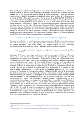 Page | 58
Bien entendu, cette analyse demeure partielle et il conviendrait afin de confirmer et de creuser ces
premiers résultats de procéder à une analyse plus systématique et détaillée des documents dont il est
question. En ce qui concerne les plans de gestion de bassin par exemple, il serait intéressant de
comparer tous les SDAGE, depuis les premiers élaborés suite à la Loi sur l’eau de 1992 qui couvrent
la période de 1992 à 1996, jusqu’aux premiers plan de gestion de la DCE (SDAGE 2010-2015), et
surtout sur tous les bassins hydrographiques, ce que nous n’avons pas été en mesure de faire ici. Il en
va de même avec les programmes des six agences de l’eau, au moins depuis la Loi de 1992 et les
6èmes programmes, en prenant en compte par exemple l’évolution du taux d’aides ou en comparant
les aides prévues avec les aides effectivement dépensées. Enfin, d’autres pistes nous semblent
pertinentes, telles que l’évaluation du recrutement au sein des agences de l’eau (progression des profils
en écologie et hydromorphologie), mais aussi une analyse plus approfondie des résultats effectifs de la
politique de restauration des milieux aquatiques : nombre d’effacements d’ouvrages par rapport au
nombre d’ouvrages existants (à partir par exemple du référentiel des obstacles à l’écoulement élaboré
par l’ONEMA), nombre d’hectares de zones humides restaurés, etc.
2.2. La biodiversité dans l’action des agences de l’eau: quels freins à sa diffusion?
Au cours de nos lectures et surtout de nos entretiens, nous avons pu identifier un certain nombre de
freins à la mise en œuvre, en France, des objectifs relativement anciens de préservation et restauration
des milieux aquatiques. Nous avons souhaité en souligner certains qui nous paraissaient
particulièrement pertinents, cette liste n’ayant évidemment pas vocation à être exhaustive.
2.2.1. La surreprésentation des usagers économiques dans la gouvernance de la politique
de l’eau
La politique de l’eau est avant tout gouvernée par ses parties prenantes que sont l’Etat, les collectivités
locales, mais aussi par les usagers économiques tels que l’industrie et l’agriculture, et plus
marginalement les usagers non économiques, associations de défense des consommateurs et de
l’environnement (Narcy, 2004). Tous ces acteurs sont représentés dans les Comités de bassin et les
conseils d’administration des agences de l’eau qui décident des redevances et de leur utilisation à
travers les programmes d’intervention. Il est donc naturel de penser que la diffusion du changement de
paradigme étudié ici - et donc la prise en compte effective des enjeux de biodiversité dans la politique
de l’eau - ne sont que le reflet de la compréhension et de la perception de la légitimité de cette
nouvelle gestion « dans les instances », pour reprendre la terminologie des agences de l’eau. La mise
en œuvre du changement de philosophie de politiques publiques dépend à la fois de la sensibilisation
des représentants politiques et économiques des instances - notamment à travers la pédagogie de long
terme d’acteurs tels que l’ONEMA, et aux rapports de force au sein de ces mêmes instances entre les
usagers économiques et non économiques de l’eau10
. Un frein évident renvoie à cet égard à la sous-
représentation des usagers non économiques porteurs d’enjeux environnementaux et à la
surreprésentation des usagers économiques porteurs de politiques sectorielles tels que l’industrie et
l’agriculture (Cour des comptes, 2015 ; Levraut, 2013), généralement mieux organisés et plus
professionnalisés que les acteurs associatifs. Pour remédier à cet état de fait, plusieurs pistes ont déjà
été explorées par les agences telles que l’assistance aux associations sous forme de formations ou de
prêts de salles de travail, de manière néanmoins encore insuffisante11
. Cependant, une réforme de la
gouvernance des Comités de bassin pour permettre une meilleure représentation des différents usagers
et notamment des usagers porteurs d’intérêts environnementaux nous paraîtrait pertinente. Elle
pourrait par ailleurs constituer une piste pour un regain de légitimité de ces instances dans un contexte
de très forte remise en question et d’absentéisme important.
10 Entretien du 10 février 2015 avec un représentant de France Nature Environnement et membre de Comité de
bassin
11 Entretien du 16 février 2015 avec un représentant de l’Agence de l’eau Seine-Normandie
 
