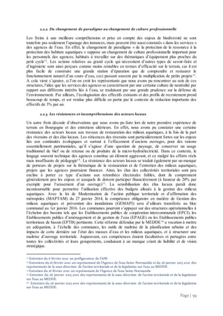 Page | 59
2.2.2. Du changement de paradigme au changement de culture professionnelle
Les freins à une meilleure compréhension et prise en compte des enjeux de biodiversité ne sont
toutefois pas seulement l’apanage des instances, mais peuvent être aussi constatés « dans les services »
des agences de l’eau. En effet, le changement de paradigme « de la protection de la ressource à la
protection des habitats aquatiques » suppose un changement de culture professionnelle important pour
les personnels des agences, habitués à travailler sur des thématiques d’équipement plus proches du
petit cycle12
. Les actions relatives au grand cycle qui nécessitent d’autres types de savoir-faire et
d’ingénierie sont ainsi perçues comme moins rentables en termes d’efficacité sur le terrain, car il est
plus facile de construire une grande station d’épuration que de comprendre et restaurer le
fonctionnement naturel d’un cours d’eau, ceci passant souvent par la multiplication de petits projets13
.
A cela vient s’ajouter, si l’on en croit les représentants que nous avons pu rencontrer au sein de ces
structures,l’idée que les services des agences se caractérisent par une certaine culture de neutralité par
rapport aux différents intérêts liés à l’eau, se traduisant par une grande prudence sur la défense de
l’environnement. Par ailleurs, l’écologisation des effectifs existants et des profils de recrutement prend
beaucoup de temps, et est rendue plus difficile en partie par le contexte de réduction importante des
effectifs de 3% par an.
2.2.3. Les résistances et incompréhensions des acteurs locaux
Un autre frein découle d’observations que nous avons pu faire lors de notre première expérience de
terrain en Bourgogne et des entretiens ultérieurs. En effet, nous avons pu constater une certaine
résistance des acteurs locaux aux travaux de restauration des milieux aquatiques, à la fois de la part
des riverains et des élus locaux. Les réticences des riverains sont particulièrement fortes sur les enjeux
liés aux continuités écologiques et surtout à l’effacement d’anciens ouvrages, pour des raisons
essentiellement patrimoniales, qu’il s’agisse d’une question de paysage, de conserver un usage
traditionnel de bief ou de retenue ou de produire de la micro-hydroélectricité. Dans ce contexte, le
langage souvent technique des agences constitue un élément aggravant, et ce malgré les efforts réels
mais insuffisants de pédagogie14
. La résistance des acteurs locaux se traduit également par un manque
de porteurs de projets sur la thématique de la restauration et de l’entretien des milieux aquatiques,
projets que les agences pourraient financer. Ainsi, les élus des collectivités territoriales sont peu
enclins à porter ce type d’actions aux retombées électorales faibles, dont ils comprennent
généralement peu les enjeux et auxquels ils doivent participer financièrement (à hauteur de 20% par
exemple pour l’arasement d’un ouvrage)15
. La sensibilisation des élus locaux paraît donc
incontournable pour permettre l’utilisation effective des budgets alloués à la gestion des milieux
aquatiques. Avec la loi de Modernisation de l’action publique territoriale et d’affirmation des
métropoles (MAPTAM) du 27 janvier 2014, la compétence obligatoire en matière de Gestion des
milieux aquatiques et prévention des inondations (GEMAPI) sera d’ailleurs transférée au bloc
communal au 1er janvier 2016. Les communes pourront s’appuyer sur des structures opérationnelles à
l’échelon des bassins tels que les Etablissements publics de coopération intercommunale (EPCI), les
Etablissements publics d’aménagement et de gestion de l’eau (EPAGE) ou les Etablissements publics
territoriaux de bassin (EPTB) pertinents. Cette réforme défendue par le MEDDE16
a vocation à mettre
en adéquation, à l’échelle des communes, les outils de maîtrise de la planification urbaine et des
impacts de cette dernière sur l’état des masses d’eau et les milieux aquatiques, et à structurer une
maîtrise d’ouvrage territoriale. Auparavant, ces compétences étaient facultatives et partagées entre
toutes les collectivités et leurs groupements, conduisant à un manque criant de lisibilité et de vision
stratégique.
12 Entretien du 6 février avec un préfigurateur de l’AFB
13 Entretiens du 16 février avec un représentant de l’Agence de l’eau Seine-Normandie et du 26 janvier 2015 avec des
représentants de la sous-direction de l’action territoriale et de la législation sur l’eau au MEDDE.
14 Entretien du 16 février avec un représentant de l’Agence de l’eau Seine-Normandie
15 Entretien du 26 janvier 2015 avec des représentants de la sous-direction de l’action territoriale et de la législation
sur l’eau au MEDDE.
16 Entretien du 26 janvier 2015 avec des représentants de la sous-direction de l’action territoriale et de la législation
sur l’eau au MEDDE.
 