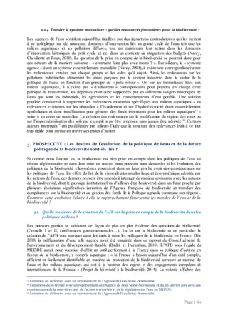Page | 60
2.2.4. Étendre le système mutualiste : quelles ressources financières pour la biodiversité ?
Les agences de l’eau semblent aujourd’hui tiraillées par des injonctions contradictoires qui les incitent
à se redéployer sur de nouveaux domaines d’intervention liés au grand cycle de l’eau tels que les
milieux aquatiques et les pollutions diffuses, tout en maintenant leur action dans les domaines
d’intervention historiques du petit cycle et ce, dans un contexte de stagnation des budgets (Narcy,
Chevillotte et Poux, 2010). La question de la prise en compte de la biodiversité se poserait donc pour
ces acteurs de la manière suivante : « comment faire plus avec moins ? ». Par ailleurs, le « système
agence » étant un système essentiellement mutualiste (Narcy, 2004), il existe une correspondance entre
les redevances versées par chaque groupe et les aides qu’il reçoit. Ainsi, les redevances sur les
pollutions industrielles alimentent les aides perçues par le secteur industriel dans le cadre de la
politique de l’eau, en fonction d’un principe de « juste retour ». Or, sur les thématiques liées aux
milieux aquatiques, il n’existe pas « d’adhérents » correspondants pour prendre en charge cette
politique de restauration, les dépenses étant donc supportées par les différents usagers historiques de
l’eau que sont les industriels, les agriculteurs et les consommateurs d’eau potable. Une solution
possible consisterait à augmenter les redevances existantes spécifiques aux milieux aquatiques - les
redevances existantes sur les obstacles à l’écoulement et sur l’hydroélectricité étant essentiellement
symboliques et donc insuffisantes pour générer des fonds importants pour les milieux aquatiques17
-
voire à en créer de nouvelles. La création des redevances sur la modification du régime des eaux ou
sur l’imperméabilisation des sols par exemple a pu être proposée sans jamais être adoptée18
. Certains
acteurs interrogés19
ont pu défendre par ailleurs l’idée que la structure des redevances était à ce jour
trop rigide pour mettre en œuvre ces pistes d’action.
3. PROSPECTIVE : Les destins de l’évolution de la politique de l’eau et de la future
politique de la biodiversité sont-ils liés ?
Si comme nous l’avons vu, la biodiversité est bien prise en compte dans les politiques de l’eau au
niveau règlementaire et dans leur mise en œuvre, nous pouvons nous demander si les évolutions des
politiques de la biodiversité elles-mêmes pourraient dans un futur proche avoir des conséquences sur
les politiques de l’eau. En effet, du fait de la vision de plus en plus large et écosystémique adoptée par
les acteurs de l’eau, ces derniers peuvent être amenés à interagir de manière croissante avec les acteurs
de la biodiversité, dont le paysage institutionnel va d’ailleurs être bouleversé dans un futur proche par
plusieurs évolutions significatives (création de l’Agence française de biodiversité et transfert des
compétences sur la biodiversité et de gestion des fonds de la Politique agricole commune aux régions).
Comment cette évolution éclaire-t-elle le rapprochement futur entre les mondes de l’eau et de la
biodiversité ?
3.1. Quelle incidence de la création de l’AFB sur la prise en compte de la biodiversité dans les
politiques de l’eau ?
Les pouvoirs publics se saisissent de façon de plus en plus évidente des questions de biodiversité
(Grenelle I et II, conférences gouvernementales…). La loi sur la biodiversité et en particulier la
création de l’AFB vont marquer dans les mois à venir les politiques de la biodiversité en France. Dès
2010, la préfiguration d’une telle agence avait été imaginée dans un rapport du Conseil général de
l’environnement et du développement durable (Badré et Duranthon, 2010). L’AFB sous l’égide du
MEDDE aurait pour vocation d’offrir un outil performant à la France dans sa politique d’actions en
faveur de la biodiversité, y compris aquatique : « la France a besoin aujourd’hui d’un outil complet,
efficient et facilement identifiable en matière de protection de la biodiversité terrestre et marine, de
l’eau et des milieux aquatiques qui soit à la hauteur des enjeux et des engagements européens et
internationaux de la France » (Projet de loi relatif à la biodiversité, 2014). La volonté affichée des
17 Entretien du 16 février avec un représentant de l’Agence de l’eau Seine-Normandie
18 Entretiens du 16 février avec un représentant de l’Agence de l’eau Seine-Normandie et du 26 janvier 2015 avec des
représentants de la sous-direction de l’action territoriale et de la législation sur l’eau au MEDDE.
19 Entretien du 16 février avec un représentant de l’Agence de l’eau Seine-Normandie
 
