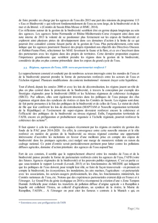 Page | 62
de faire prendre en charge par les agences de l’eau dès 2015 une part des missions du programme 113
« Eau et Biodiversité » qui relèvent fondamentalement de l’eau au sens large, de la biodiversité et de la
mer et du littoral. » (Comités de bassin Rhin-Meuse et RMC, 2014).
Ces réflexions autour de la gestion de la biodiversité semblent être en germe depuis longtemps au sein
des agences. Les agences Seine-Normandie et Rhône-Méditerranée-Corse évoquent ainsi dans une
note interne de 2013 la volonté de se positionner plus fermement sur les enjeux de biodiversité et
explorent ainsi plusieurs pistes de développement dans ces domaines d’action à la limite de ce qui
pourrait être considéré comme faisant partie de la gestion de l’eau. Plus particulièrement, cette note
indique que les agences pourraient financer des projets répondant aux objectifs des Directives Oiseaux
et Habitat-Faune-Flore, sélectionner les MAE favorisant la faune et la flore, et ce en s’inscrivant dans
des partenariats avec les régions dans des projets de territoires. Cette dernière proposition esquisse
l’importance grandissante que semblent prendre les régions dans la gestion de la biodiversité,
considérée de plus en plus comme primordiale dans les enjeux du grand cycle de l’eau.
3.3. Régions, agences de l’eau, AFB : vers un partenariat renforcé ?
Le rapprochement constaté et souhaité par de nombreux acteurs interrogés entre les mondes de l’eau et
de la biodiversité pourrait prendre la forme de partenariats renforcés entre les acteurs de l’eau et
l’échelon régional. Plusieurs modifications du contexte institutionnel viennent étayer cette hypothèse.
Tout d’abord, depuis les années 2000 et avec les lois de décentralisation, les régions jouent un rôle de
plus en plus central dans la protection de la biodiversité, à travers la conception par exemple des
Stratégies régionales pour la biodiversité (SRB) et les Schémas régionaux de cohérence écologique
(SRCE). Par ailleurs, elles sont également investies dans les politiques de l’eau puisque des élus
régionaux siègent dans des syndicats de rivières et dans les Comités de bassin. Les régions sont donc
de fait partie prenantes à la fois des politiques de la biodiversité et de celles de l’eau. Le statut de chefs
de file que leur confèrent les lois de décentralisation (MAPTAM et Nouvelle organisation territoriale
de la République) et l’avènement de super-régions devraient renforcer encore la cohérence et
l’efficacité des politiques de la biodiversité au niveau régional. Enfin, l’organisation territoriale de
l’AFB, encore en préfiguration et probablement organisée à l’échelle régionale, pourrait renforcer la
cohérence des actions20
.
Il faut ajouter à cela les compétences acquises récemment par les régions en matière de gestion des
fonds de la PAC pour 2014-2020. En effet, la convergence entre cette nouvelle mission et le rôle
renforcé en matière de gestion de la biodiversité au niveau régional constitue une opportunité
intéressante d’accroître les incitations en faveur d’une meilleure prise en compte des enjeux de
biodiversité dans les pratiques agricoles, ceci malgré une marge de manœuvre réduite en raison du
cadrage national. Ce point d’entrée serait particulièrement pertinent pour lutter contre les pollutions
diffuses agricoles, domaine d’action prioritaire des agences de l’eau aujourd’hui.
Fort de ces constats, il semble que le rapprochement observé entre les mondes de l’eau et de la
biodiversité puisse prendre la forme de partenariats renforcés entre les agences de l’eau, l’AFB (voire
des futures Agences régionales de la biodiversité) et les pouvoirs publics régionaux. C’est en partie ce
que sous-tendent le rapport Levrault (Levault, 2013) et les fonctionnaires du MEDDE qui indiquent
que les politiques de l’eau doivent, pour remplir leur rôle, se faire de façon transversale - en prenant en
compte la biodiversité, les écosystèmes, les inondations, les aire marines, l’agriculture - et partenariale
avec les associations, les acteurs-usagers professionnels, les élus, les fonctionnaires ministériels, les
Comités nationaux de l’eau, etc. Notons que des expériences partenariales existent déjà en France et à
l’étranger. Le Grand Prix du génie écologique en 2014 a récompensé la création d’une « Zone Tampon
Humide Artificielle pour réduire les transferts de pollution diffuse d’origine agricole » à Rampillon à
laquelle ont collaboré l’Irstea, un collectif d’agriculteurs, un syndicat de la rivière, la Mairie de
Rampillon, l’AESN… A l’étranger on peut citer les fameux « contrats à la Munich » qui, en
20 Entretiens avec une préfiguratrice de l’AFB
 