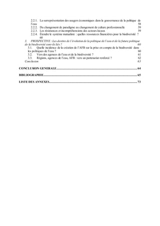 2.2.1. La surreprésentation des usagers économiques dans la gouvernance de la politique de
l’eau 58
2.2.2. Du changement de paradigme au changement de culture professionnelle 59
2.2.3. Les résistances et incompréhensions des acteurs locaux 59
2.2.4. Étendre le système mutualiste : quelles ressources financières pour la biodiversité ?
60
3. PROSPECTIVE : Les destins de l’évolution de la politique de l’eau et de la future politique
de la biodiversité sont-ils liés ? 60
3.1. Quelle incidence de la création de l’AFB sur la prise en compte de la biodiversité dans
les politiques de l’eau ? 60
3.2. Vers des agences de l’eau et de la biodiversité ? 61
3.3. Régions, agences de l’eau, AFB : vers un partenariat renforcé ? 62
Conclusion 63
CONCLUSION GENERALE.................................................................................................... 64
BIBLIOGRAPHIE.................................................................................................................... 65
LISTE DES ANNEXES............................................................................................................. 73
 