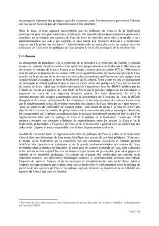 Page | 63
encourageant fortement des pratiques agricoles vertueuses pour l’environnement, permettent d’obtenir
une eau qui ne nécessite pas de traitement avant d’être distribuée.
Dans le futur, il nous apparaît vraisemblable que les politiques de l’eau et de la biodiversité
convergeront pour être plus cohérentes et efficaces. De nouvelles dispositions législatives pourraient y
contribuer en permettant aux agences de l’eau de lever de nouvelles taxes dites « pesticides » ou «
imperméabilisation des sols » par exemple, et ainsi élargir leur périmètre d’action à la biodiversité
terrestre ou à la protection des forêts21
. Ainsi la biodiversité ne serait plus prise en compte dans les
politiques de l’eau mais les politiques de l’eau seraient le socle des politiques de la biodiversité.
Conclusion
Le changement de paradigme « de la protection de la ressource à la protection de l’habitat » constaté
depuis ces soixante dernières années s’est opéré très progressivement au fil des lois et directives qui
ont jalonné la politique de l’eau en France et en Europe. Amorcé dans les années1970 et 1980 et ancré
dans les modes de pensées dès les années 1990, il est aujourd’hui admis en France une gestion de l’eau
centrée sur la protection de la ressource en eau et des écosystèmes qui l’entourent, sans négliger leurs
caractéristiques écologiques et toute la biodiversité qu’ils abritent. Nous avons vu que ce changement
de paradigme se traduit également dans la mise en œuvre même des politiques de l’eau par les acteurs
du monde de l’eau. Alors que la biodiversité prend de l’importance dans les SDAGE réalisés par les
Comités de bassin des agences de l’eau RMC et SN et que la part des budgets qui lui sont alloués a
augmenté au cours de ces vingt-cinq dernières années, des freins demeurent. En effet, la
surreprésentation des usagers économiques dans la gouvernance de la politique de l’eau, le difficile
changement de culture professionnelle, les résistances et incompréhensions des acteurs locaux ainsi
que le fonctionnement actuel du système mutualiste des agences de l’eau (principe de « juste retour »)
-dans un contexte de raréfaction de l’argent public- sont autant de freins à la mise en œuvre des
objectifs de la France en matière de préservation et de restauration des milieux aquatiques. Toutefois,
les changements qui s’opèrent actuellement dans le paysage institutionnel pourraient être la clef d’un
rapprochement futur entre la politique de l’eau et la politique de la biodiversité. Tandis que l’AFB
pourrait constituer une structure cohérente de rapprochement entre les acteurs de l’eau et de la
biodiversité, la formation « d’agences de l’eau et de la biodiversité » pourrait être un soutien fort des
collectivités (régions et intercommunalités) sur la base de partenariats renforcés.
Au-delà de l’actualité forte, le rapprochement entre les politiques de l’eau et celles de la biodiversité
s’inscrit dans une dynamique de long terme, bénéfique aux acteurs de ces deux politiques. D’une part,
le monde de la biodiversité qui se caractérise par une dominante associative et militante pourrait
bénéficier des compétences techniques et de la grande professionnalisation des acteurs de l’eau,
permettant ainsi sa montée en puissance. D’autre part, les acteurs du monde de l’eau, dont le discours
et les actions restent aujourd’hui très techniques et peu connus du grand public pourraient gagner en
visibilité et en sensibilité écologique. Ce constat est d’autant plus positif dans un contexte où le
traitement sectoriel des différentes thématiques relatives à l’environnement constitue une critique
fréquente du système français et où les synergies et complémentarités sont recherchées. Ainsi, à
l’opposé du rapprochement qui s’opère entre eau et biodiversité, le cloisonnement entre la politique du
grand cycle des agences de l’eau et la politique agricole demeure au fondement de la difficulté des
agences de l’eau à agir dans ce domaine.
21 Entretien du 26 janvier 2015 avec des représentants de la sous-direction de l’action territoriale et de la législation
sur l’eau au MEDDE
 