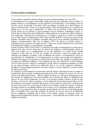 Page | 64
CONCLUSION GENERALE
Cette conclusion reprend les éléments débattus lors de la restitution publique du 6 mars 2015.
Le développement des énergies renouvelables (EnR) prend une place importante dans les débats. La
politique motivant ce développement est-elle réellement environnementale ? Cette politique créant un
nouveau secteur économique ferait plutôt d’elle une politique sectorielle qui se doit d’intégrer les
enjeux environnementaux. Alors où et comment établir ce type d’aménagement tout en respectant le
principe du no net loss pour la biodiversité ? Ce débat n’est pas nouveau, il croise d’une part un
secteur motivé par des bénéfices socio-économiques pour les territoires, artificialisant l’espace, et
d’autre part, la conservation de la biodiversité, voulant maintenir ou restaurer les milieux naturels et
leurs interactions. Autrement dit, l’économie face à l’écologie. À partir de ce constat et en analogie
avec le débat autour de l’intégration des SRCE dans les futurs SRADDT, devons-nous passer par une
meilleure articulation entre les politiques sectorielles telles que la loi de transition énergétique et les
politiques environnementales telles que la politique TVB ? Ou doit-on au contraire garder ce
cloisonnement pour conserver un rapport de force ? Selon nous, il paraît optimal pour la conservation
de la biodiversité d’utiliser ces deux approches en parallèle.
Comme le font les ONGe, d’une part en se confrontant aux projets d’aménagement et d’autre part en
intégrant leurs idées lors des discussions, les porteurs des politiques environnementales doivent en
effet aussi compter sur la complémentarité de ces deux approches. La création d’une véritable
coalition de cause autour de la TVB par exemple, est nécessaire à toutes les échelles pour se
confronter aux politiques sectorielles. Cette acculturation des acteurs à l’environnement à travers la
communication, la sensibilisation et l’accompagnement en continu rend possible leur intégration à
l’intérieur des instances de discussion et permet ainsi de faire naître une véritable concertation entre
les enjeux des différentes politiques. Il est important de noter que l’objectif de ces deux politiques
(TVB et EnR) peut être commun, en contribuant à la lutte contre le changement climatique. Les EnR
ont un impact théorique positif sur la biodiversité dans le cas où des régulations (législatives,
techniques et démocratiques) pertinentes sont mises en place et où des réflexions, en amont, croisant
les enjeux sont menées.
Un exemple de restructuration de la gouvernance pouvant amener à davantage de prise en compte de
la biodiversité dans les projets d’aménagement pourrait être l’idée d’intégrer les acteurs de l’eau aux
acteurs de la biodiversité terrestre... Ainsi, les débats de clôture de ce dossier d’environnement en ce
qui concerne les politiques de l’eau ont été dominés par la question des limites de l’implication des
agences de l’eau dans la biodiversité. En effet, si ces dernières tendent à financer de plus en plus
d’actions en faveur des milieux aquatiques et de la biodiversité qui en dépend (trame bleue), il n’est
pas évident de savoir jusqu’à quel point elles peuvent s’investir dans des actions liées à la biodiversité
terrestre (trame verte). En ce qui concerne la flore, cette évolution est déjà très marquée en raison de
son impact positif sur les pollutions diffuses de la ressource en eau (notamment ripisylves, prairies et
haies). En ce qui concerne la faune, la question est plus délicate et le lien avec l’eau beaucoup plus
ténu. L’éventualité d’une action plus assumée des agences de l’eau en faveur de la biodiversité
terrestre impliquerait cependant que la facture d’eau potable constitue la principale source de
financement de la biodiversité générale, ce qui peut poser – et pose déjà dans une certaine mesure – un
problème de légitimité.
 