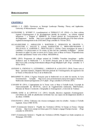 Page | 65
BIBLIOGRAPHIE
CHAPITRE I:
AHERN J. F. (2002). Greenways as Strategic Landscape Planning : Theory and Application.
University of Massachusetts - Amherst.
ALEXANDRE S., SCHMIT P., (coordonnateur) et THIBAULT J-P. (2014) « Le futur schéma
régional d’aménagement et de développement durable du territoire : un schéma régional
intégrateur ? », Rapport n° 008800-01. In Conseil général de l’environnement et du
développement durable http://www.cgedd.developpement-durable.gouv.fr/le-futur-schema-
regional-d-amenagement-et-de-a1855.html (Page consultée le 5 février 2015).
ALLAG-DHUISME F., AMSALLEM J., BARTHOD C., DESHAYES M., GRAFFIN V.,
LEFEUVRE C., SALLES E. (coord), BARNETCHE C., BROUARD-MASSON J,
DELAUNAY A., GARNIER C., TROUVILLIEZ J. (2010a). Choix stratégiques de nature à
contribuer à la préservation et à la remise en bon état des continuités écologiques – premier
document en appui à la mise en œuvre de la Trame verte et bleue en France. Proposition issue
du comité opérationnel Trame verte et bleue. MEEDDM ed.
AMBE. (2013). Programme du colloque national de l’AMBE« Transition énergétique : quelles
incidences pour la biodiversité ? ». In Société française pour le droit de l’environnement.
http://www-sfde.u-strasbg.fr/downloads/colloques/ProgColloq6juin13.pdf (Page consultée le 5
février 2015).
ANTOINE S., CRENEAU S., LETESSIER L., LORIDAN R. et SALLES E. (2014). Trame verte et
bleue : questions-réponses. Rapports Direction générale de l’Aménagement, du Logement et de
la Nature et Direction de l’Eau et de la Biodiversité.
BOUGHRIET R. (2014). L'Agence française pour la biodiversité est en ordre de marche. In Actu
Environnement. Actualité. http://www.actu-environnement.com/ae/news/agence-francaise-
biodiversite-mission-prefiguration-23131.php4. (Page consultée le 20 février 2015).
CANARD M. (2011). L’appropriation de la Trame verte et bleue à l’échelle locale, l’exemple de
l’intercommunalité du SICOVAL, sud-est de l’agglomération toulousaine, Midi-Pyrénées.
Mémoire de Master 2 recherche « Géographie et Aménagement », Université de Toulouse
CERDD, GOXE A. & LIPOVAC J.-C. (2011). Grenelle, directives régionales d’aménagement :
(r)évolution des outils de planification territoriale face aux enjeux du développement durable et
du climat. CERDD.
CHAURAND J. (2014). Cohérence des réseaux écologiques entre les échelles : Analyse à l’échelle
régionale. Irstea-UMR TETIS.
CGET (Commissariat Général à l’Egalité des Territoires) (2014a). In Europe en France. Champs
d’action. http://www.europe-en-france.gouv.fr/L-Europe-s-engage/Champs-d-action (Page
consultée le 24/02/2015).
CGET (Commissariat Général à l’Egalité des Territoires) (2014b). Rapport Les fonds européens en
Bourgogne 2014-2020.
 