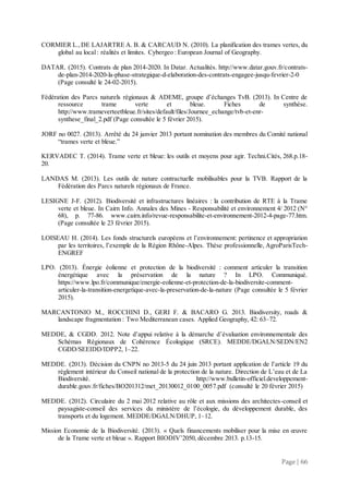 Page | 66
CORMIER L.,DE LAJARTRE A. B. & CARCAUD N. (2010). La planification des trames vertes, du
global au local : réalités et limites. Cybergeo : European Journal of Geography.
DATAR. (2015). Contrats de plan 2014-2020. In Datar. Actualités. http://www.datar.gouv.fr/contrats-
de-plan-2014-2020-la-phase-strategique-d-elaboration-des-contrats-engagee-jusqu-fevrier-2-0
(Page consulté le 24-02-2015).
Fédération des Parcs naturels régionaux & ADEME, groupe d’échanges TvB. (2013). In Centre de
ressource trame verte et bleue. Fiches de synthèse.
http://www.trameverteetbleue.fr/sites/default/files/Journee_echange/tvb-et-enr-
synthese_final_2.pdf (Page consultée le 5 février 2015).
JORF no 0027. (2013). Arrêté du 24 janvier 2013 portant nomination des membres du Comité national
“trames verte et bleue.”
KERVADEC T. (2014). Trame verte et bleue: les outils et moyens pour agir. Techni.Cités, 268.p.18-
20.
LANDAS M. (2013). Les outils de nature contractuelle mobilisables pour la TVB. Rapport de la
Fédération des Parcs naturels régionaux de France.
LESIGNE J-F. (2012). Biodiversité et infrastructures linéaires : la contribution de RTE à la Trame
verte et bleue. In Cairn Info. Annales des Mines - Responsabilité et environnement 4/ 2012 (N°
68), p. 77-86. www.cairn.info/revue-responsabilite-et-environnement-2012-4-page-77.htm.
(Page consultée le 23 février 2015).
LOISEAU H. (2014). Les fonds structurels européens et l’environnement: pertinence et appropriation
par les territoires, l’exemple de la Région Rhône-Alpes. Thèse professionnelle, AgroParisTech-
ENGREF
LPO. (2013). Énergie éolienne et protection de la biodiversité : comment articuler la transition
énergétique avec la préservation de la nature ? In LPO. Communiqué.
https://www.lpo.fr/communique/energie-eolienne-et-protection-de-la-biodiversite-comment-
articuler-la-transition-energetique-avec-la-preservation-de-la-nature (Page consultée le 5 février
2015).
MARCANTONIO M., ROCCHINI D., GERI F. & BACARO G. 2013. Biodiversity, roads &
landscape fragmentation : Two Mediterranean cases. Applied Geography, 42: 63–72.
MEDDE, & CGDD. 2012. Note d’appui relative à la démarche d’évaluation environnementale des
Schémas Régionaux de Cohérence Écologique (SRCE). MEDDE/DGALN/SEDN/EN2
CGDD/SEEIDD/IDPP2, 1–22.
MEDDE. (2013). Décision du CNPN no 2013-5 du 24 juin 2013 portant application de l’article 19 du
règlement intérieur du Conseil national de la protection de la nature. Direction de L’eau et de La
Biodiversité. http://www.bulletin-officiel.developpement-
durable.gouv.fr/fiches/BO201312/met_20130012_0100_0057.pdf (consulté le 20 février 2015)
MEDDE. (2012). Circulaire du 2 mai 2012 relative au rôle et aux missions des architectes-conseil et
paysagiste-conseil des services du ministère de l’écologie, du développement durable, des
transports et du logement. MEDDE/DGALN/DHUP, 1–12.
Mission Economie de la Biodiversité. (2013). « Quels financements mobiliser pour la mise en œuvre
de la Trame verte et bleue ». Rapport BIODIV’2050, décembre 2013. p.13-15.
 
