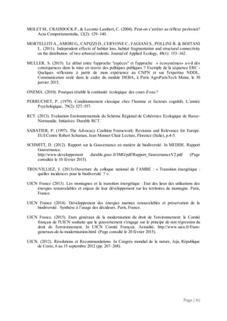Page | 67
MOLET M., CRADDOCK P.,& Leconte-Lambert, C. (2004). Peut-on s’arrêter au réflexe pavlovien?
Acta Comportamentalia, 12(2): 129–140.
MORTELLITI A.,AMORI G., CAPIZZI D.,CERVONE C.,FAGIANI S., POLLINI B. & BOITANI
L. (2011). Independent effects of habitat loss, habitat fragmentation and structural connectivity
on the distribution of two arboreal rodents. Journal of Applied Ecology, 48(1): 153–162.
MULLER, S. (2015). Le débat entre l'approche "espèces" et l'approche  « écosystèmes» a-t-il des
conséquences dans la mise en œuvre des politiques publiques ? Exemple de la séquence ERC -
Quelques réflexions à partir de mon expérience au CNPN et sur l'expertise NDDL.
Communication orale dans le cadre du module DEBA, à Paris AgroParisTech Maine, le 30
janvier 2015.
ONEMA. (2010). Pourquoi rétablir la continuité écologique des cours d’eau ?
PERRUCHET, P. (1979). Conditionnement classique chez l’homme et facteurs cognitifs. L’année
Psychologique, 79(2): 527–557.
RCT. (2013). Evaluation Environnementale du Schéma Régional de Cohérence Ecologique de Basse-
Normandie. Initiatives Durable RCT.
SABATIER, P. (1997). The Advocacy Coalition Framework: Revisions and Relevance for Europe.
EUI/Centre Robert Schuman, Jean Monnet Chair Lecture, Florence (Italie), p.4-5.
SCHMITT, D. (2012). Rapport sur la Gouvernance en matière de biodiversité. In MEDDE. Rapport
Gouvernance.
http://www.developpement durable.gouv.fr/IMG/pdf/Rapport_GouvernanceV2.pdf (Page
consultée le 10 février 2015).
TROUVILLIEZ, J. (2013).Ouverture du colloque national de l’AMBE : « Transition énergétique :
quelles incidences pour la biodiversité ? ».
UICN France (2013). Les montagnes et la transition énergétique : Etat des lieux des utilisations des
énergies renouvelables et enjeux de leur développement sur les territoires de montagne. Paris,
France.
UICN France (2014). Développement des énergies marines renouvelables et préservation de la
biodiversité. Synthèse à l’usage des décideurs. Paris, France.
UICN France. (2015). Etats généraux de la modernisation du droit de l'environnement: le Comité
français de l'UICN souhaite que le gouvernement s'engage sur le principe de non régression du
droit de l'environnement. In UICN Comité Français. Actualité. http://www.uicn.fr/Etats-
generaux-de-la-modernisation.html (Page consulté le 20 février 2015).
UICN. (2012). Résolutions et Recommandations. In Congrès mondial de la nature, Jeju, République
de Corée, 6 au 15 septembre 2012 (pp. 267–268).
 