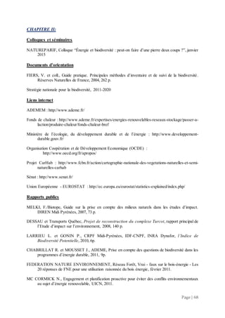 Page | 68
CHAPITRE II:
Colloques et séminaires
NATUREPARIF, Colloque “Énergie et biodiversité : peut-on faire d’une pierre deux coups ?”, janvier
2015
Documents d’orientation
FIERS, V. et coll., Guide pratique. Principales méthodes d’inventaire et de suivi de la biodiversité.
Réserves Naturelles de France, 2004, 262 p.
Stratégie nationale pour la biodiversité, 2011-2020
Liens internet
ADEMEM : http://www.ademe.fr/
Fonds de chaleur : http://www.ademe.fr/expertises/energies-renouvelables-reseaux-stockage/passer-a-
laction/produire-chaleur/fonds-chaleur-bref
Ministère de l’écologie, du développement durable et de l’énergie : http://www.developpement-
durable.gouv.fr/
Organisation Coopération et de Développement Economique (OCDE) :
http://www.oecd.org/fr/apropos/
Projet CarHab : http://www.fcbn.fr/action/cartographie-nationale-des-vegetations-naturelles-et-semi-
naturelles-carhab
Sénat : http://www.senat.fr/
Union Européenne - EUROSTAT : http://ec.europa.eu/eurostat/statistics-explained/index.php/
Rapports publics
MELKI, F./Biotope, Guide sur la prise en compte des milieux naturels dans les études d’impact.
DIREN Midi Pyrénées, 2007, 73 p.
DESSAU et Transports Québec, Projet de reconstruction du complexe Turcot, rapport principal de
l’Etude d’impact sur l’environnement, 2008, 140 p.
LARRIEU L. et GONIN P., CRPF Midi-Pyrénées, IDF-CNPF, INRA Dynafor, l’Indice de
Biodiversité Potentielle, 2010, 6p.
CHABRILLAT R. et MOUSSET J., ADEME, Prise en compte des questions de biodiversité dans les
programmes d’énergie durable, 2011, 9p.
FEDERATION NATURE ENVIRONNEMENT, Réseau Forêt, Vrai - faux sur le bois-énergie - Les
20 réponses de FNE pour une utilisation raisonnée du bois énergie, février 2011.
MC CORMICK N., Engagement et planification proactive pour éviter des conflits environnementaux
au sujet d’énergie renouvelable, UICN, 2011.
 