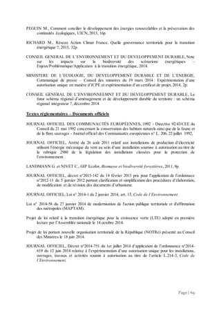 Page | 69
PEGUIN M., Comment concilier le développement des énergies renouvelables et la préservation des
continuités écologiques, UICN, 2013, 16p.
RICHARD M., Réseau Action Climat France, Quelle gouvernance territoriale pour la transition
énergétique ?, 2013, 32p.
CONSEIL GENERAL DE L’ENVIRONNEMENT ET DU DEVELOPPEMENT DURABLE, Note
sur les impacts sur la biodiversité des scénarions énergétiques –
Enjeux/Problématique/Application à la transition énergétique, 2014.
MINISTERE DE L’ECOLOGIE, DU DEVELOPPEMENT DURABLE ET DE L’ENERGIE,
Communiqué de presse – Conseil des ministres du 19 mars 2014 : Expérimentation d’une
autorisation unique en matière d’ICPE et expérimentation d’un certificat de projet, 2014, 2p.
CONSEIL GENERAL DE L’ENVIRONNEEMNT ET DU DEVELOPPEMENT DURABLE, Le
futur schéma régional d’aménagement et de développement durable du territoire : un schéma
régional intégrateur ?, décembre 2014.
Textes réglementaires – Documents officiels
JOURNAL OFFICIEL DES COMMUNAUTÉS EUROPÉENNES, 1992 - Directive 92/43/CEE du
Conseil du 21 mai 1992 concernant la conservation des habitats naturels ainsi que de la faune et
de la flore sauvages - Journal officiel des Communautés européennes n° L. 206, 22 juillet 1992.
JOURNAL OFFICIEL, Arrêté du 26 août 2011 relatif aux installations de production d’électricité
utilisant l’énergie mécanique du vent au sein d’une installation soumise à autorisation au titre de
la rubrique 2980 de la législation des installations classées pour la protection de
l’environnement.
LANDMANN G. et NIVET C., GIP Ecofor, Biomasse et biodiversité forestières, 2011, 9p.
JOURNAL OFFICIEL, décret n°2013-142 du 14 février 2013 pris pour l’application de l’ordonnace
n°2012-11 du 5 janvier 2012 portant clarification et simplification des procédures d’élaboration,
de modification et de révision des documents d’urbanisme.
JOURNAL OFFICIEL, Loi n° 2014-1 du 2 janvier 2014, art. 13, Code de l’Environnement.
Loi n° 2014-58 du 27 janvier 2014 de modernisation de l'action publique territoriale et d'affirmation
des métropoles (MAPTAM).
Projet de loi relatif à la transition énergétique pour la croissance verte (LTE) adopté en première
lecture par l’Assemblée nationale le 14 octobre 2014.
Projet de loi portant nouvelle organisation territoriale de la République (NOTRe) présenté au Conseil
des Ministres le 18 juin 2014.
JOURNAL OFFICIEL, Décret n°2014-751 du 1er juillet 2014 d’application de l’ordonnance n°2014-
619 du 12 juin 2014 relative à l’expérimentation d’une autorisation unique pour les installations,
ouvrages, travaux et activités soumis à autorisation au titre de l‘article L.214-3, Code de
l’Environnement.
 