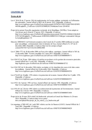 Page | 70
CHAPITRE III:
Textes de loi
Loi n° 2014-58 du 27 janvier 2014 de modernisation de l’action publique territoriale et d’affirmation
des métropoles. Journal officiel n°0023 du 28 janvier 2014. Disponible à l'adresse
http://www.legifrance.gouv.fr/affichTexte.do;jsessionid=FD7B7ECCDFC9144037E0C42F0FE
44A9B.tpdjo02v_2?cidTexte=LEGITEXT000028527668&dateTexte=20140501
Projet de loi portant Nouvelle organisation territoriale de la République (NOTRe). Texte adopté en
1ère lecture par le Sénat le 27 janvier 2015. Disponible à l’adresse
http://www.legifrance.gouv.fr/affichLoiPreparation.do;jsessionid=F26FFFE120D84C45464E69
C47C343348.tpdjo03v_3?idDocument=JORFDOLE000029101338&type=contenu&id=2&type
Loi=proj&legislature=14
Directive 2000/60/CE du Parlement européen et du Conseil du 23 octobre 2000 établissant un cadre
pour une politique communautaire dans le domaine de l'eau, Journal officiel n°L 327 du 22
décembre 2000. Disponible à l’adresse http://eur-lex.europa.eu/legal-
content/FR/TXT/?uri=CELEX:32000L0060
Loi n° 2006-1772 du 30 décembre 2006 sur l'eau et les milieux aquatiques. Journal officiel n°303 du
31 décembre 2006. Version consolidée du 2 mars 2015. Disponible à l’adresse
http://www.legifrance.gouv.fr/affichTexte.do?cidTexte=JORFTEXT000000649171
Loi n°84-512 du 29 juin 1984 relative à la pêche en eau douce et à la gestion des ressources piscicoles.
Journal officiel du 17 avril 1991. Disponible à l’adresse
http://legifrance.gouv.fr/affichTexte.do?cidTexte=JORFTEXT000000692732
Loi n°64-1245 du 16 décembre 1964 relative au régime et à la répartition des eaux et à la lutte contre
leur pollution. Journal officiel du 18 décembre 1964. Disponible à l’adresse
http://www.legifrance.gouv.fr/affichTexte.do?cidTexte=LEGITEXT000006068236
Loi n°76-629 du 10 juillet 1976 relative à la protection de la nature. Journal officiel du 13 juillet 1976.
Disponible à l’adresse
http://www.legifrance.gouv.fr/affichTexte.do?cidTexte=LEGITEXT000006068553
Loi n°92-3 du 3 janvier 1992 sur l'eau. Journal officiel du 4 janvier 1992. Disponible à l’adresse
http://www.legifrance.gouv.fr/affichTexte.do?cidTexte=JORFTEXT000000173995
Loi n°95-101 du 2 février 1995 relative au renforcement de la protection de l'environnement. Journal
Officiel du 3 février 1995. Disponible à l’adresse
http://www.legifrance.gouv.fr/affichTexte.do?cidTexte=JORFTEXT000000551804
Projet de loi du 26 mars 2014 relatif à la biodiversité présenté en Conseil des Ministres le 26 mars
2014. Disponible à l’adresse http://www.maire-
info.com/upload/files/projet_de_loi_relatif_a_la_biodiversite.pdf
Loi organique n°2001-692 du 1 août 2001 relative aux lois de finances (LOLF). Journal Officiel du 2
Aout 2001. Disponible à l’adresse
http://www.legifrance.gouv.fr/affichTexte.do?cidTexte=JORFTEXT000000394028
 