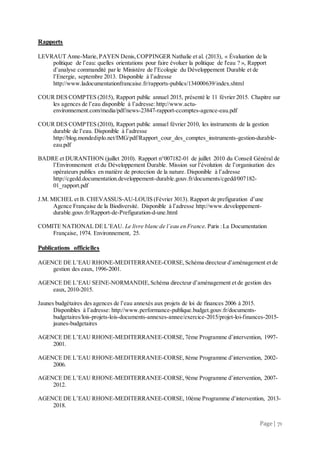 Page | 71
Rapports
LEVRAUT Anne-Marie,PAYEN Denis,COPPINGER Nathalie et al. (2013), « Évaluation de la
politique de l’eau: quelles orientations pour faire évoluer la politique de l'eau ? », Rapport
d’analyse commandité par le Ministère de l’Ecologie du Développement Durable et de
l’Energie, septembre 2013. Disponible à l’adresse
http://www.ladocumentationfrancaise.fr/rapports-publics/134000639/index.shtml
COUR DES COMPTES (2015), Rapport public annuel 2015, présenté le 11 février 2015. Chapitre sur
les agences de l’eau disponible à l’adresse: http://www.actu-
environnement.com/media/pdf/news-23847-rapport-ccomptes-agence-eau.pdf
COUR DES COMPTES (2010), Rapport public annuel février 2010, les instruments de la gestion
durable de l’eau. Disponible à l’adresse
http://blog.mondediplo.net/IMG/pdf/Rapport_cour_des_comptes_instruments-gestion-durable-
eau.pdf
BADRE et DURANTHON (juillet 2010). Rapport n°007182-01 de juillet 2010 du Conseil Général de
l’Environnement et du Développement Durable. Mission sur l’évolution de l’organisation des
opérateurs publics en matière de protection de la nature. Disponible à l’adresse
http://cgedd.documentation.developpement-durable.gouv.fr/documents/cgedd/007182-
01_rapport.pdf
J.M. MICHEL et B. CHEVASSUS-AU-LOUIS (Février 3013). Rapport de prefiguration d’une
Agence Française de la Biodiversité. Disponible à l’adresse http://www.developpement-
durable.gouv.fr/Rapport-de-Prefiguration-d-une.html
COMITE NATIONAL DE L’EAU. Le livre blanc de l’eau en France. Paris :La Documentation
Française, 1974. Environnement, 25.
Publications officielles
AGENCE DE L’EAU RHONE-MEDITERRANEE-CORSE,Schéma directeur d’aménagement et de
gestion des eaux, 1996-2001.
AGENCE DE L’EAU SEINE-NORMANDIE,Schéma directeur d’aménagement et de gestion des
eaux, 2010-2015.
Jaunes budgétaires des agences de l’eau annexés aux projets de loi de finances 2006 à 2015.
Disponibles à l’adresse: http://www.performance-publique.budget.gouv.fr/documents-
budgetaires/lois-projets-lois-documents-annexes-annee/exercice-2015/projet-loi-finances-2015-
jaunes-budgetaires
AGENCE DE L’EAU RHONE-MEDITERRANEE-CORSE,7ème Programme d’intervention, 1997-
2001.
AGENCE DE L’EAU RHONE-MEDITERRANEE-CORSE,8ème Programme d’intervention, 2002-
2006.
AGENCE DE L’EAU RHONE-MEDITERRANEE-CORSE, 9ème Programme d’intervention, 2007-
2012.
AGENCE DE L’EAU RHONE-MEDITERRANEE-CORSE, 10ème Programme d’intervention, 2013-
2018.
 