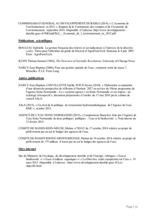Page | 72
COMMISSARIAT GENERAL AU DEVELOPPEMENT DURABLE (2014),« L’économie de
l’environnement en 2012 », Rapport de la Commission des comptes et de l’économie de
l’environnement, septembre 2014. Disponible à l’adresse: http://www.developpement-
durable.gouv.fr/IMG/pdf/Ref_-_Economie_de_l_environnement_en_2012.pdf
Publications scientifiques
BOULEAU Gabrielle. La gestion française des rivières et ses indicateurs à l’épreuve de la directive
cadre. Thèse pour l’obtention du grade de Docteur d’AgroParisTech. Soutenue le 8 juin 2007.
Paris : AgroParisTech.
KUHN Thomas Samuel (1962), The Structure of Scientific Revolutions,University of Chicago Press
NARCY Jean-Baptiste (2004), Pour une gestion spatiale de l’eau : comment sortir du tuyau ?,
Bruxelles: P.I.E. Peter Lang.
Autres publications
NARCY Jean-Baptiste,CHEVILLOTTE Gaëlle, POUXXavier (2010), « Elaboration et animation
d’une démarche prospective de réflexion à l’horizon 2027 au service du 10ème programme de
l’agence Seine-Normandie - Le « système agence » en Seine-Normandie et ses enjeux : un
éclairage rétrospectif », document préparatoire à l’atelier du 17 mai 2010 par le cabinet de
conseil AScA.
AScA (2013), « Un récit de la politique de restauration hydromorphologique de l’Agence de l’eau
RMC », octobre 2013.
AGENCE DE L’EAU SEINE-NORMANDIE (2015),« Comparaison financière faite par l’Agence de
l’eau Seine Normandie de deux politiques publiques : l’eau et la biodiversité », Note interne du
13 février 2015.
COMITE DE BASSIN RHIN-MEUSE,Motion n°2014/2 du 17 octobre 2014 relative au projet de
prélèvement par an sur le budget des agences de l’eau.
COMITE DE BASSIN RHONE-MEDITERRANEE,Motion du 19 octobre 2014 relative au projet de
prélèvement de 175 millions d’euros par an sur le budget des agences de l’eau.
Sites internet
Site du Ministère de l’écologie, du développement durable et de l’énergie, rubriques « Eau et
biodiversité »/ « Eaux et milieux aquatiques »/ « La Directive cadre européenne sur l’eau ». 19
mars 2013. Disponible à l’adresse : http://www.developpement-durable.gouv.fr/Les-
objectifs.html
 